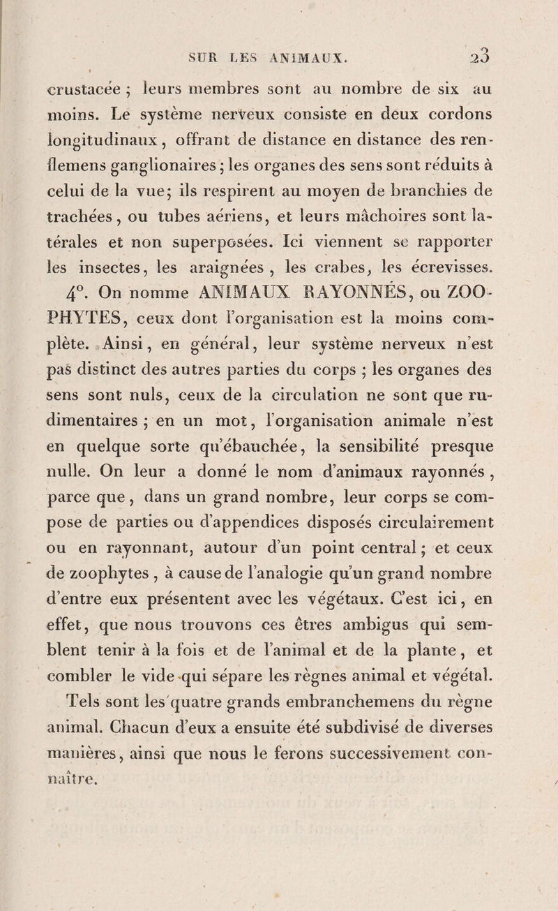 crustacée ; leurs membres soîit au nombre de six au moins. Le système nerveux consiste en deux cordons longitudinaux, offrant de distance en distance des ren- demens ganglionaires ; les organes des sens sont réduits à celui de la vue; ils respirent au moyen de branchies de trachées, ou tubes aériens, et leurs mâchoires sont la¬ térales et non superposées. îci viennent se rapporter les insectes, les araignées , les crabes, les écrevisses. 4^. On nomme ANIMAUX BAYONNÉS, ou ZOO- PHYTES, ceux dont l’organisation est la moins com¬ plète. Ainsi, en général, leur système nerveux n’est pas distinct des autres parties du corps ; les organes des sens sont nuis, ceux de la circulation ne sont que ru¬ dimentaires ; en un mot, l’organisation animale n’est en quelque sorte qu’ébauchée, la sensibilité presque nulle. On leur a donné le nom d’animaux rayonnés , parce que, dans un grand nombre, leur corps se com¬ pose de parties ou d’appendices disposés circulairement ou en rayonnant, autour d’un point central ; et ceux de zoophytes , à cause de l’analogie qu’un grand nombre d’entre eux présentent avec les végétaux. C’est ici, en effet, que nous trouvons ces êtres ambigus qui sem¬ blent tenir à la fois et de l’animal et de la plante, et combler le vide-qui sépare les règnes animal et végétal. Tels sont les'quatre grands embranchemens du règne animal. Chacun d’eux a ensuite été subdivisé de diverses manières, ainsi que nous le ferons successivement con¬ naître.