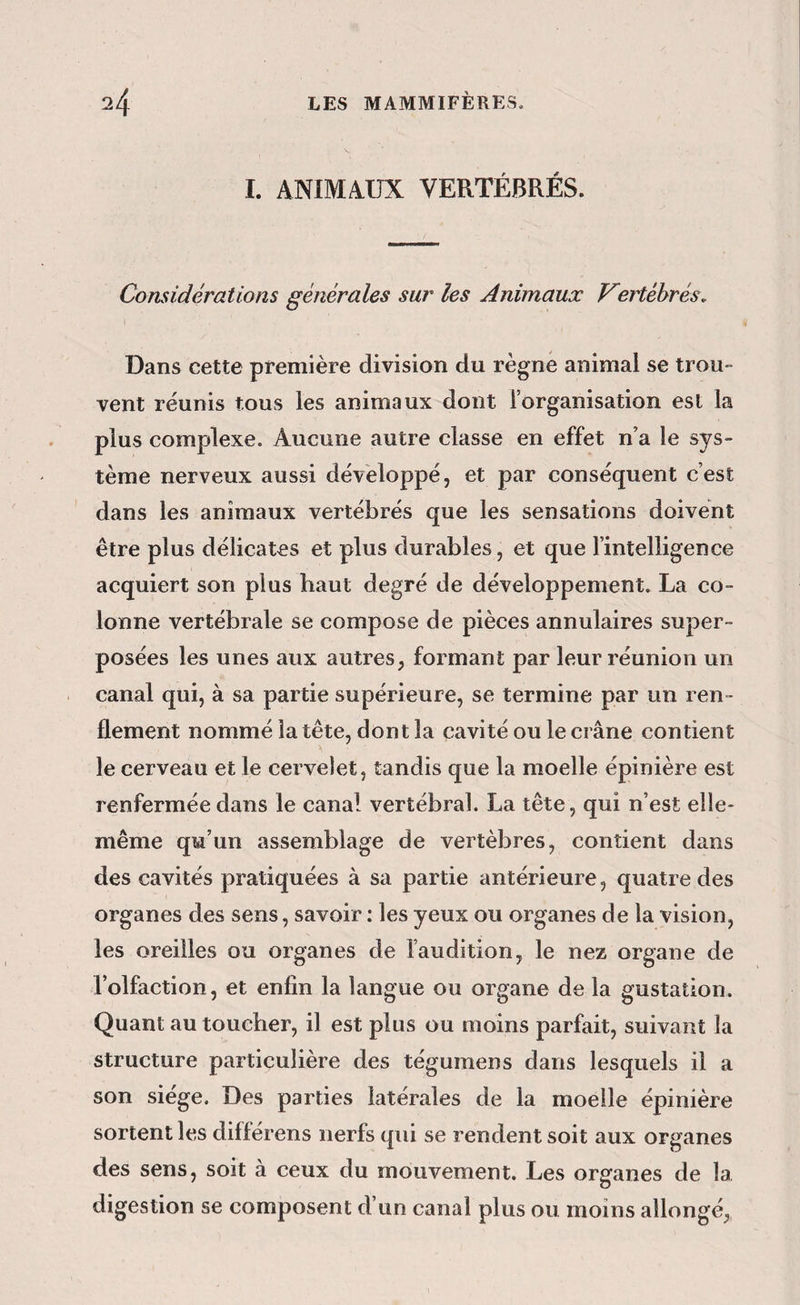 I. ANIMAUX VERTÉBRÉS. Considérations générales sur les Animaux Vertébrés. Dans cette première division du règne animal se trou¬ vent réunis tous les animaux dont l’organisation est la plus complexe. Aucune autre classe en effet n’a le sys¬ tème nerveux aussi développé, et par conséquent c’est dans les animaux vertébrés que les sensations doivent être plus délicates et plus durables, et que l’intelligence acquiert son plus haut degré de développement. La co¬ lonne vertébrale se compose de pièces annulaires super¬ posées les unes aux autres, formant par leur réunion un canal qui, à sa partie supérieure, se termine par un ren¬ flement nommé la tête, dont la cavité ou le crâne contient le cerveau et le cervelet, tandis que la moelle épinière est renfermée dans le canal vertébral. La tête, qui n’est elle- même qu’un assemblage de vertèbres, contient dans des cavités pratiquées à sa partie antérieure, quatre des organes des sens, savoir : les yeux ou organes de la vision, les oreilles ou organes de l’audition, le nez organe de l’olfaction, et enfin la langue ou organe de la gustation. Quant au toucher, il est plus ou moins parfait, suivant la structure particulière des tégumens dans lesquels il a son siège. Des parties latérales de la moelle épinière sortent les diflerens nerfs qui se rendent soit aux organes des sens, soit à ceux du mouvement. Les organes de la digestion se composent d’un canal plus ou moins allongé,