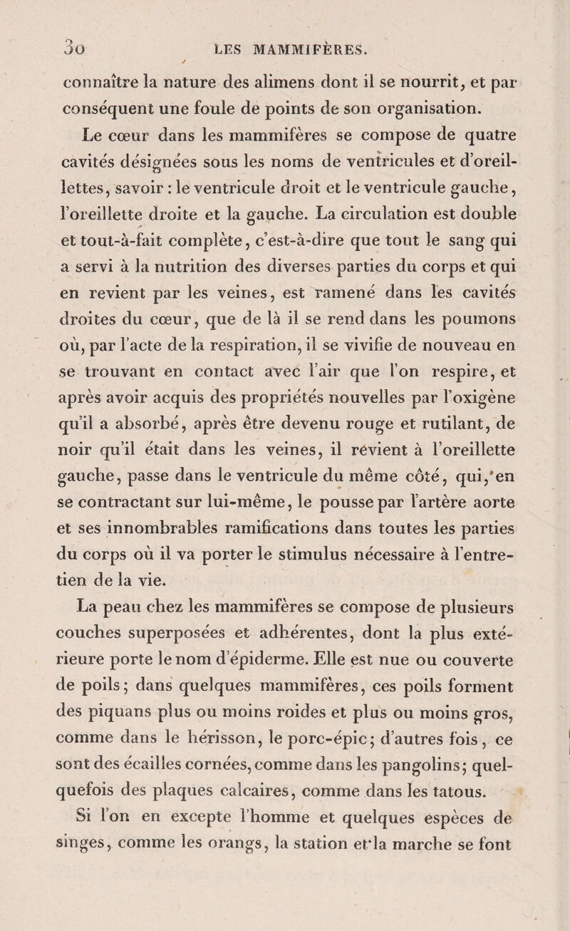 connaître la nature des alimens dont il se nourrit, et par conséquent une foule de points de son organisation. Le cœur dans les mammifères se compose de quatre cavités désignées sous les noms de ventricules et d’oreil¬ lettes, savoir : le ventricule droit et le ventricule gauche, l’oreillette droite et la gauche. La circulation est double et tout-à-fait complète, c’est-à-dire que tout le sang qui a servi à la nutrition des diverses parties du corps et qui en revient par les veines, est ramené dans les cavités droites du cœur, que de là il se rend dans les poumons où, par Facte de la respiration, il se vivifie de nouveau en se trouvant en contact avec l’air que l’on respire, et après avoir acquis des propriétés nouvelles par Foxigène qu’il a absorbé, après être devenu rouge et rutilant, de noir qu’il était dans les veines, il révient à l’oreillette gauche, passe dans le ventricule du même côté, qui,*en se contractant sur lui-même, le pousse par l’artère aorte et ses innombrables ramifications dans toutes les parties du corps où il va porter le stimulus nécessaire à l’entre¬ tien de la vie. La peau chez les mammifères se compose de plusieurs couches superposées et adhérentes, dont la plus exté¬ rieure porte le nom d’épiderme. Elle est nue ou couverte de poils; dans quelques mammifères, ces poils forment des piquans plus ou moins roides et plus ou moins gros, comme dans le hérisson, le porc-épic; d’autres fois, ce sont des écailles cornées,comme dans les pangolins; quel¬ quefois des plaques calcaires, comme dans les tatous. Si Fon en excepte Fhomme et quelques espèces de singes, comme les orangs, la station erla marche se font