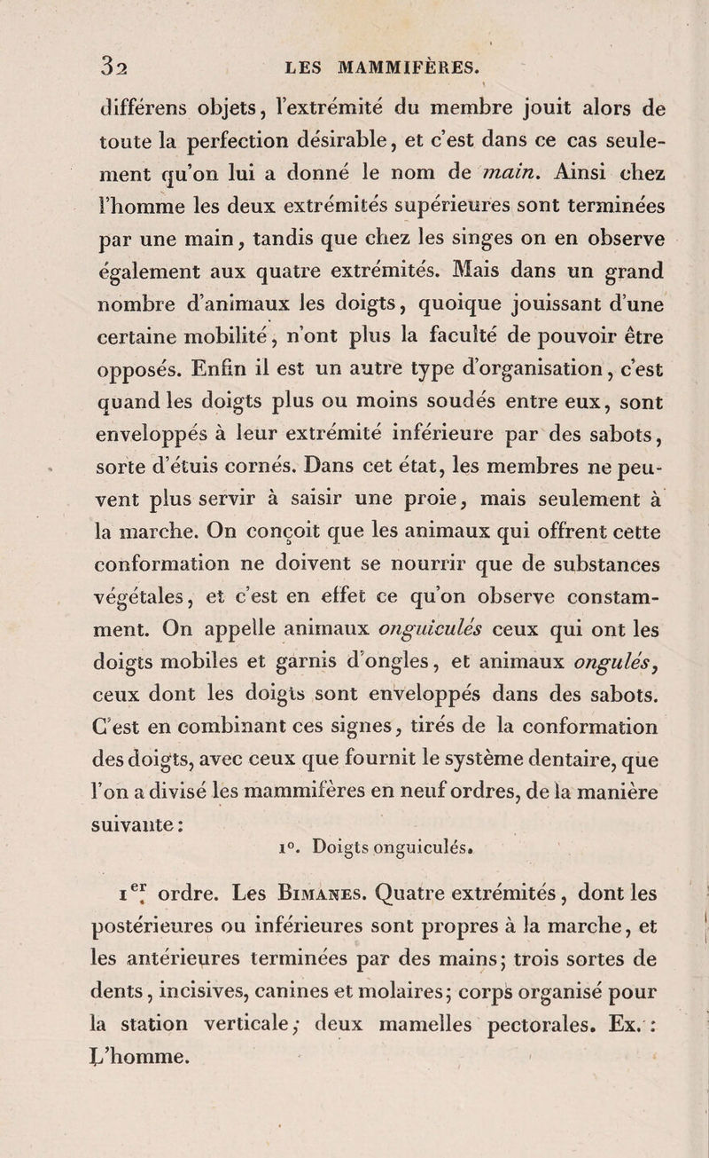 différens objets, l’extrémité du membre jouit alors de toute la perfection désirable, et c’est dans ce cas seule¬ ment qu’on lui a donné le nom de main. Ainsi chez l’homme les deux extrémités supérieures sont terminées par une main, tandis que chez les singes on en observe également aux quatre extrémités. Mais dans un grand nombre d’animaux les doigts, quoique jouissant d’une certaine mobilité, n’ont plus la faculté de pouvoir être opposés. Enfin il est un autre type d’organisation, c’est quand les doigts plus ou moins soudés entre eux, sont enveloppés à leur extrémité inférieure par des sabots, sorte d’étuis cornés. Dans cet état, les membres ne peu¬ vent plus servir à saisir une proie, mais seulement à la marche. On conçoit que les animaux qui offrent cette conformation ne doivent se nourrir que de substances végétales, et c’est en effet ce qu’on observe constam¬ ment. On appelle animaux onguiculés ceux qui ont les doigts mobiles et garnis d’ongles, et animaux ongulés^ ceux dont les doigts sont enveloppés dans des sabots. C’est en combinant ces signes, tirés de la conformation des doigts, avec ceux que fournit le système dentaire, que l’on a divisé les mammifères en neuf ordres, de la manière suivante ; 1®. Doigts onguiculés. ordre. Les Bimanes. Quatre extrémités, dont les postérieures ou inférieures sont propres à la marche, et les antérieures terminées par des mains; trois sortes de dents, incisives, canines et molaires; corpis organisé pour la station verticale,* deux mamelles pectorales. Ex, : L’homme.