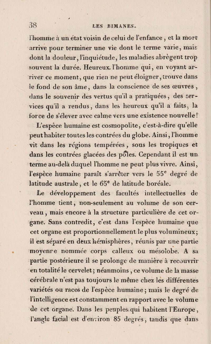 I homme à ua état voisin de celui de l’enfance , et la mort arrive pour terminer une vie dont le terme varie, mais dont la douleur, l’inquiétude, les maladies abrègent trop souvent la durée. Heureux, l’homme qui, en voyant ar¬ river ce moment, que rien ne peut éloigner, trouve dans le fond de son âme, dans la conscience de ses œuvres , dans le souvenir des vertus qu’il a pratiquées, des ser¬ vices qu’il a rendus, dans les heureux qu’il a faits, la force de s’élever avec calme vers une existence nouvelle ! L’espèce humaine est cosmopolite, c’est-à-dire qu’elle peut habiter toutes les contrées du globe. Ainsi, l’homme vit dans les régions tempérées, sous les tropiques et dans les contrées glacées des pôles. Cependant il est «n terme au-delà duquel l’homme ne peut plus vivre. Ainsi, l’espèce humaine paraît s’arrêter vers le 55® degré de latitude australe, et le 65® de latitude boréale. Le développement des facultés intellectuelles de l’homme tient, non-seulement au volume de son cer¬ veau , mais encore à la structure particulière de cet or¬ gane. Sans contredit, c’est dans l’espèce humaine que cet organe est proportionnellement le plus volumineux; il est séparé en deux hémisphères, réunis par une partie moyenne nommée corps calleux ou mésoîobe. A sa partie postérieure il se prolonge de manière à recouvrir en totalité le cervelet ; néanmoins , ce volume de la masse cérébrale n’est pas toujours le même chez lès différentes variétés ou races de l’espèce humaine ; mais le degré de l’intelligence est constamment en rapport avec le volume de cet organe. Dans les peuples qui habitent l’Europe, Fangle facial est d’environ 85 degrés, tandis que dans