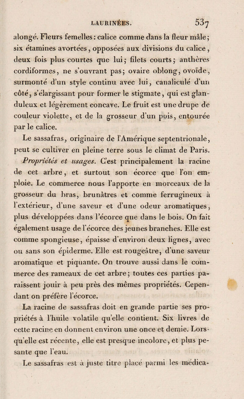 alongé. Fleurs femelles : calice comme dans la fleur mâle; six étamines avortées, opposées aux divisions du calice , deux fois plus courtes que lui ; filets courts ; anthères cordiformes, ne s’ouvrant pas; ovaire oblong, ovoïde, surmonté d’un style continu avec lui, canaliculé d’un côté, s’élargissant pour former le stigmate, qui est glan¬ duleux et légèrement concave. Le fruit est une drupe de couleur violette, et de la grosseur d’un pois, entourée par le calice. Le sassafras, originaire de l’Amérique septentrionale, peut se cultiver en pleine terre sous le climat de Paris. Propriétés et usages. C’est principalement la racine de cet arbre, et surtout son écorce que l’on em¬ ploie. Le commerce nous l’apporte en morceaux de la grosseur du bras, brunâtres et comme ferrugineux à l’extérieur, d’une saveur et d’une odeur aromatiques, plus développées dans Técorce que dans le bois. On fait également usage de l’écorce des jeunes branches. Elle est comme spongieuse, épaisse d’environ deux lignes, avec ou sans son épiderme. Elle est rougeâtre, d’une saveur aromatique et piquante. On trouve aussi dans le com¬ merce des rameaux de cet arbre ; toutes ces parties pa¬ raissent jouir à peu près des mêmes propriétés. Cepen¬ dant on préfère l’écorce. La racine de sassafras doit en grande partie ses pro¬ priétés à l’huile volatile quelle contient. Six livres de cette racine en donnent environ une once et demie. Lors¬ qu’elle est récente, elle est presque incolore, et plus pe¬ sante que l’eau. Le sassafras est à juste titre placé parmi les médica-