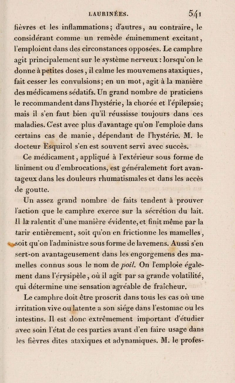 fièvres et les inflammations; d’autres, au contraire, le considérant comme un remède éminemmenl; excitant, l’emploient dans des circonstances opposées. Le camphre agit principalement sur le système nerveux : lorsqu’on le donne à petites doses , il calme les mouvemens ataxiques, fait cesser les convulsions ; en un mot, agit à la manière des médicamens sédatifs. Un grand nombre de praticiens le recommandent dans l’hystérie, la chorée et l’épilepsie; mais il s’en faut bien qu’il réussisse toujours dans ces maladies. C’est avec plus d avantage qu’on l’emploie dans certains cas de manie, dépendant de l’hystérie. M. le docteur Esqiiirol s’en est souvent servi avec succès. Ce médicament, appliqué à l’extérieur sous forme de liniment ou d’embrocations, est généralement fort avan¬ tageux dans les douleurs rhumatismales et dans les accès de goutte. Un assez grand nombre de faits tendent à prouver faction que le camphre exerce sur la sécrétion du lait. Il læ ralentit d’une manière évidente, et finit même par la tarir entièrement, soit qu’on en frictionne les mamelles, v^soit qu’on l’administre sous forme de lavemens. Aussi s’en sert-on avantageusement dans les engorgemens des ma¬ melles connus sous le nom de poil. On l’emploie égale¬ ment dans l’érysipèle, où il agit par sa grande volatilité, qui détermine une sensation agréable de fraîcheur. Le camphre doit être proscrit dans tous les cas où une irritation vive ou latente a son siège dans l’estomac ou les intestins. Il est donc extrêmement important d’étudier avec soin l’état de ces parties avant d’en faire usage dans les fièvres dites ataxiques et adynamiques. M. le profes-