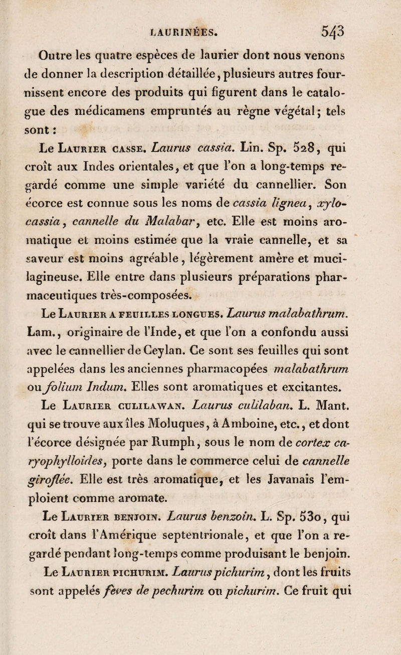 Outre les quatre espèces de laurier dont nous venons de donner la description détaillée, plusieurs autres four¬ nissent encore des produits qui figurent dans le catalo¬ gue des inédicamens empruntés au règne végétal; tels sont : Le Laurier casse. Laurus cassia. Lin. Sp. 528, qui croît aux Indes orientales, et que l’on a long-temps re¬ gardé comme une simple variété du cannellier. Son écorce est connue sous les noms de cassia Ugnea^ xjlo^ cassia y cannelle du Malabar y etc. Elle est moins aro¬ matique et moins estimée que la vraie cannelle, et sa saveur est moins agréable, légèrement amère et muci- iagineuse. Elle entre dans plusieurs préparations phar¬ maceutiques très-composées. Le Laurier a feuilles longues. Laurus malahaihrum, Lam., originaire de l’Inde, et que l’on a confondu aussi avec le cannellier de Geylan. Ce sont ses feuilles qui sont appelées dans les anciennes pharmacopées malabathnim ou folium îndum. Elles sont aromatiques et excitantes. Le Laurier culilawan. Laurus cuUlaban, L. Mant. qui se trouve aux îles Moluques, à Amboine, etc., et dont récorce désignée par Rumph, sous le nom de cortex ca- ryoplijlloidesy porte dans le commerce celui de cannelle giroflée. Elle est très aromatique, et les Javanais l’em¬ ploient comme aromate. Le Laurier benjoin. Laurus henzoin. L. Sp. 53o, qui croît dans l’Amérique septentrionale, et que l’on a re¬ gardé pendant long-temps comme produisant le benjoin. Le Laurier pichurim. Lauruspichurimy dont les fruits sont appelés fèi^es de pechurim ou pichurim. Ce fruit qui