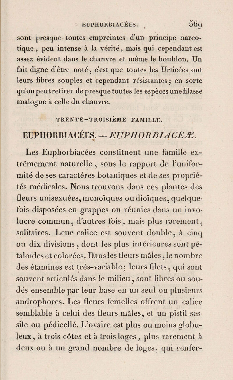 sont presque toutes empreintes d’un principe narco¬ tique , peu intense à la vérité, mais qui cependant est assez évident dans le chanvre et même le houblon. Un fait digne d’être noté, c’est que toutes les Urticées ont leurs fibres souples et cependant résistantes j en sorte qu’on peut retirer de presque toutes les espèces une fdasse analogue à celle du chanvre, TRENTE-TROISIÈME FAMILLE. EUPHORBIAGÉES. EUPHORBÏJCEÆ. Les Euphorbiacées constituent une famille ex- trêmenxent naturellesous le rapport de l’unifor¬ mité de ses caractères botaniques et de ses proprié¬ tés médicales. Nous trouvons dans ces plantes des fleurs unisexuées, monoïques ou dioiques, quelque¬ fois disposées en grappes ou réunies dans un invo- lucre commun, d’autres fois^ mais plus rarement, solitaires. Leur calice est souvent double, à cinq ou dix divisions, dont les plus intérieures sont pé- taloides et colorées. Dans les fleurs mâles, le nombre des étamines est très-variable; leurs filets, qui sont souvent articulés dans le milieu , sont libres ou sou¬ dés ensemble par leur base en un seul ou plusieurs androphores. Les fleurs femelles offrent un calice semblable à celui des fleurs mâles, et un pistil ses- sile ou pédicellé. L’ovaire est plus ou moins globu¬ leux, â trois côtes et à trois loges ^ plus rarement à deux ou â un grand nombre de loges, qui renfer-