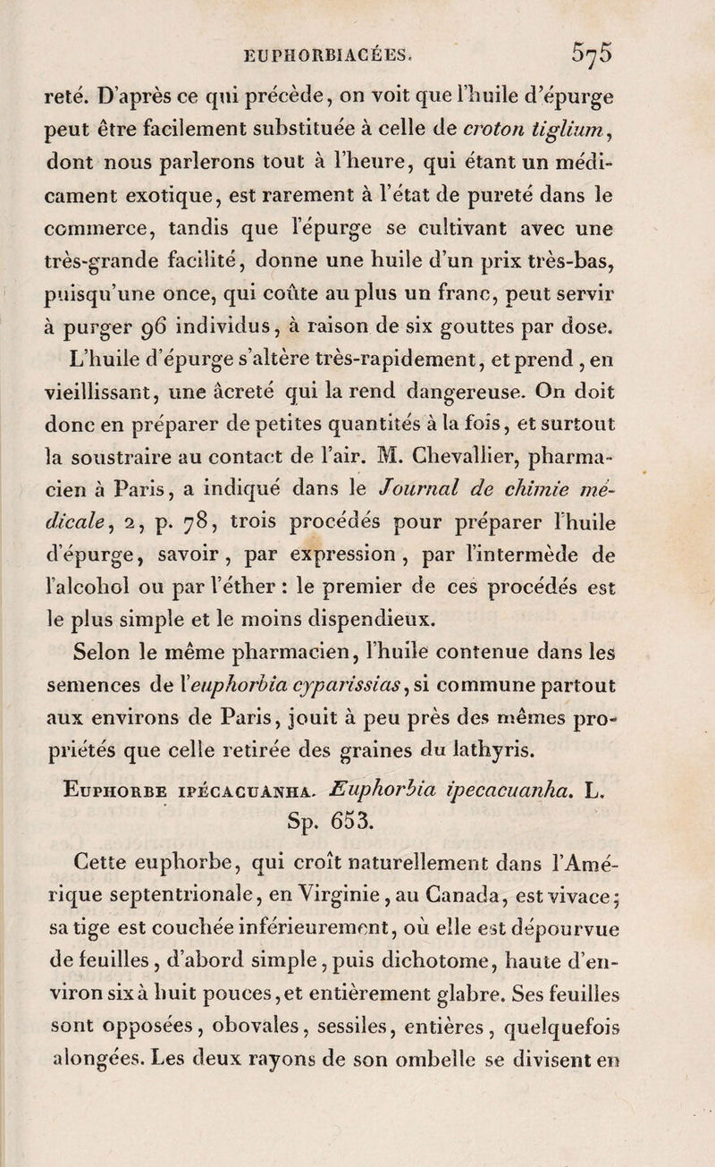 reté. D’après ce qui précède, on voit que l’iiuile d’épurge peut être facilement substituée à celle de croton tiglium ^ dont nous parlerons tout à l’iieure, qui étant un médi¬ cament exotique, est rarement à l’état de pureté dans le commerce, tandis que l’épurge se cultivant avec une très-grande facilité, donne une huile d’un prix très-bas, puisqu’une once, qui coûte au plus un franc, peut servir à purger 96 individus, à raison de six gouttes par dose. L’huile d’épurge s’altère très-rapidement, et prend , en vieillissant, une âcreté qui la rend dangereuse. On doit donc en préparer de petites quantités à la fois, et surtout la soustraire au contact de l’air. M. Chevallier, pharma¬ cien à Paris, a indiqué dans le Journal de chimie mé¬ dicale^ 2, p. 78, trois procédés pour préparer l’huile d’épurge, savoir, par expression, par l’intermède de l’alcohol ou par l’éther : le premier de ces procédés est le plus simple et le moins dispendieux. Selon le même pharmacien, l’huile contenue dans les semences de Xeuphorbia cyparissias commune partout aux environs de Paris, jouit à peu près des mêmes pro¬ priétés que celle retirée des graines du lathyris. Euphorbe ipécacüânha. Euphorhia ipecacuanha. L. Sp. 653. Cette euphorbe, qui croît naturellement dans l’Amé¬ rique septentrionale, en Virginie, au Canada, est vivace; sa tige est couchée inférieurement, où elle est dépourvue de feuilles, d’abord simple, puis dichotome, haute d’en¬ viron six à huit pouces, et entièrement glabre. Ses feuilles sont opposées, obovales, sessiies, entières, quelquefois a longées. Les deux rayons de son ombelle se divisent en