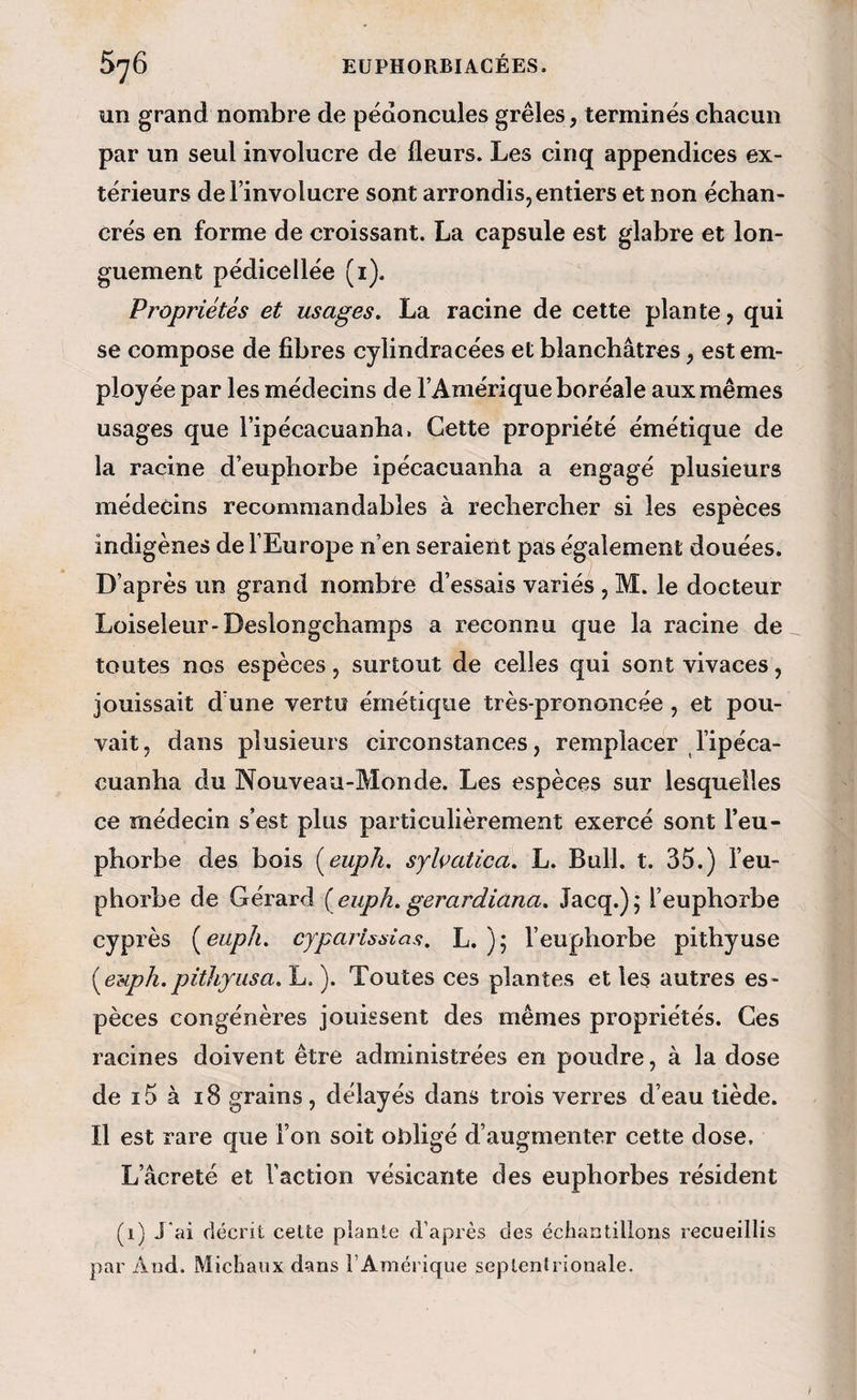 un grand nombre de pédoncules grêles , terminés chacun par un seul involucre de fleurs. Les cinq appendices ex¬ térieurs del’involucre sont arrondis, entiers et non échan- crés en forme de croissant. La capsule est glabre et lon¬ guement pédicellée (i). Propriétés et usages. La racine de cette plante, qui se compose de fibres cylindracées et blanchâtres, est em¬ ployée par les médecins de l’Amérique boréale aux mêmes usages que ripécacuanba. Cette propriété émétique de la racine d’euphorbe ipécacuanha a engagé plusieurs médecins recommandables à rechercher si les espèces indigènes de l’Europe n’en seraient pas également douées. D’après un grand nombte d’essais variés , M. le docteur Loiseleur-Deslongchamps a reconnu que la racine de toutes nos espèces, surtout de celles qui sont vivaces, jouissait d’une vertu émétique très-prononcée , et pou¬ vait, dans plusieurs circonstances, remplacer l’ipéca- cuanha du Nouveau-Monde. Les espèces sur lesquelles ce médecin s’est plus particulièrement exercé sont l’eu¬ phorbe des bois [euph. sylvatica. L. Bull. t. 35.) l’eu¬ phorbe de Gérard { euph. gerardiana, Jacq.); l’euphorbe cyprès (^eupli. cyparlsaias. L. ); l’euphorbe pithyuse {^euph.pithyiisa. L. ). Toutes ces plantes et les autres es¬ pèces congénères jouissent des mêmes propriétés. Ces racines doivent être administrées en poudre, à la dose de ï5 à 18 grains, délayés dans trois verres d’eau tiède. Il est rare que l’on soit obligé d’augmenter cette dose, L’âcreté et l’action vésicante des euphorbes résident (i) J*ai décrit cette plante d’après des échantillons recueillis par And. Michaux dans l’Amérique septentrionale.