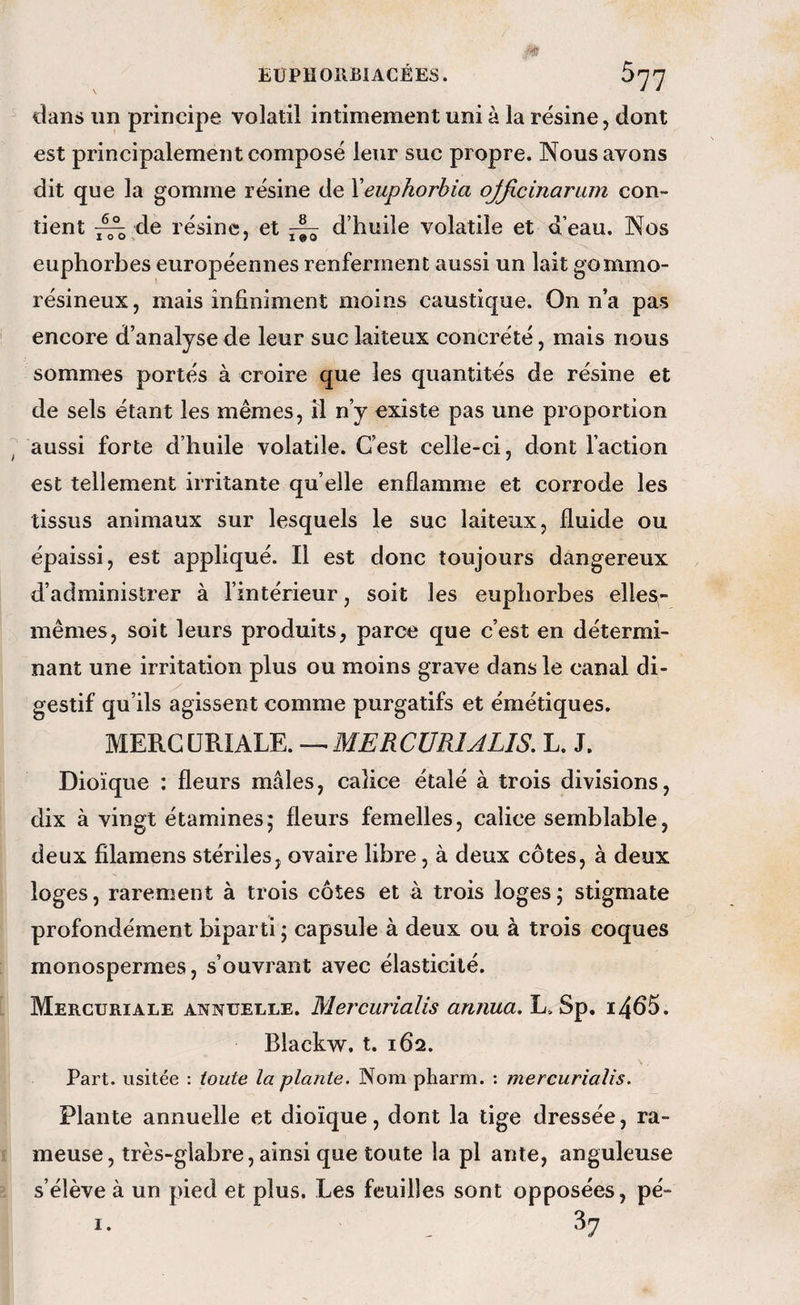 EÜPHORBIACÉES. 077 dans un principe volatil intimement uni à la résine, dont est principalement composé leur suc propre. Nous avons dit que la gomme résine de Yeuphorbia ojficinariim con¬ tient ^^de résine, et ^ d’huile volatile et d’eau. Nos euphorbes européennes renferment aussi un lait gommo- résineux, mais infiniment moins caustique. On n’a pas encore d’analyse de leur suc laiteux concrété, mais nous sommes portés à croire que les quantités de résine et de sels étant les mêmes, il n’y existe pas une proportion aussi forte d’huile volatile. C’est celle-ci, dont l’action est tellement irritante qu’elle enflamme et corrode les tissus animaux sur lesquels le suc laiteux, fluide ou épaissi, est appliqué. Il est donc toujours dangereux d’administrer à l’intérieur, soit les euphorbes elles- mêmes, soit leurs produits, parce que c’est en détermi¬ nant une irritation plus ou moins grave dans le canal di¬ gestif qu’ils agissent comme purgatifs et émétiques. mm.QUmkm,-^MERCURlALIS. L. J. Dioïque : fleurs mâles, calice étalé à trois divisions, dix à vingt étamines* fleurs femelles, calice semblable, deux filamens stériles, ovaire libre, à deux côtes, à deux loges, rarement à trois côtes et à trois loges j stigmate profondément biparti ; capsule à deux ou à trois coques monospermes, s’ouvrant avec élasticité. Mercuriale annuelle. Mercurialis arinua, L. Sp. i4ô5. Blackw. t. 162. Part, usitée : toute la plante. Nom pharm. ; mercurialis. Plante annuelle et dioïque, dont la tige dressée, ra¬ meuse, très-glabre, ainsi que toute la pl ante, anguleuse s’élève à un pied et plus. Les feuilles sont opposées, pé-