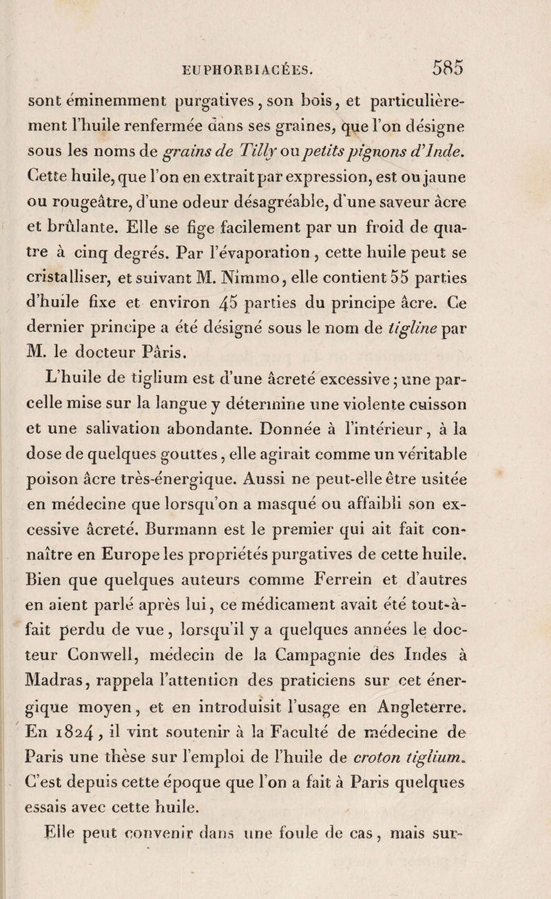 sont éminemmeîît purgatives , son bois, et particulière¬ ment l’huile renfermée dans ses graines, que l’on désigne sous les noms de grains de Tilly ou petits pignons d’Inde. Cette huile, que l’on en extrait par expression, est ou jaune ou rougeâtre, d’une odeur désagréable, d'une saveur âcre et brûlante. Elle se fige facilement par un froid de qua¬ tre à cinq degrés. Par l’évaporation , cette huile peut se cristalliser, et suivant M. Nimmo, elle contient 55 parties d’huile fixe et environ 4^ parties du principe âcre. Ce dernier principe a été désigné sous le nom de tigline par M. le docteur Pâris. L’huile de tiglium est d’une âcreîé excessive ; une par¬ celle mise sur la langue y détermine une violente cuisson et une salivation abondante. Donnée à l’intérieur, à la dose de quelques gouttes, elle agirait comme un véritable poison âcre très-énergique. Aussi ne peut-elle être usitée en médecine que lorsqu’on a masqué ou affaibli son ex¬ cessive âcreté. Burmann est le premier qui ait fait con« naître en Europe les propriétés purgatives de cette huile. Bien que quelques auteurs comme Ferrein et d’autres en aient parlé après lui, ce médicament avait été tout-à- fait perdu de vue, lorsqu’il y a quelques années le doc¬ teur Convrell, médecin de la Campagnie des Indes à Madras, rappela l’attention des praticiens sur cet éner¬ gique moyen, et en introduisit l’usage en Angleterre. En 1824, il vint soutenir à la Faculté de médecine de Paris une thèse sur l’emploi de l’huiîe de eroton tiglium^ C’est depuis cette époque que l’on a fait à Paris quelques essais avec cette huile. Elle peut convenir dans une foule de cas, mais sur-