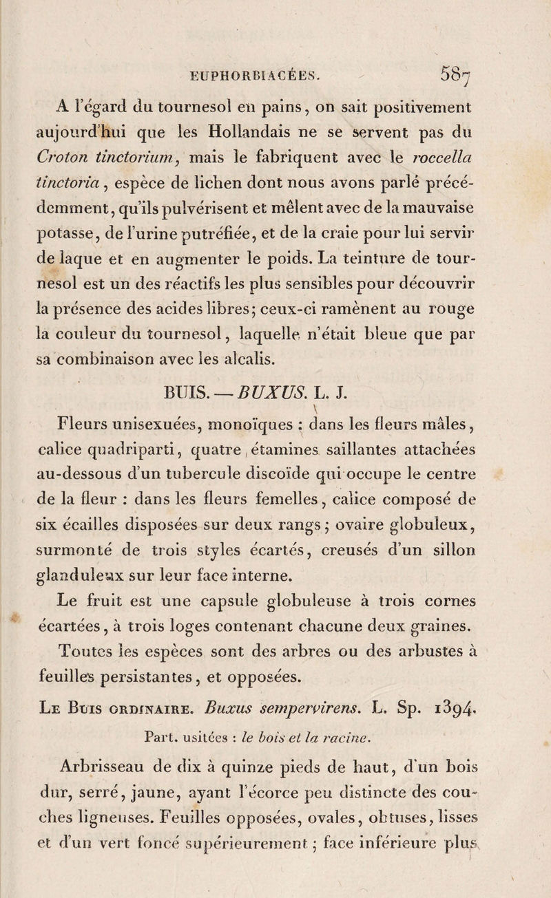 A l’égard du tournesol en pains, on sait positivement aujourd’hui que les Hollandais ne se servent pas du Croton tinctorium, mais le fabriquent avec le roccella tinctoria, espèce de lichen dont nous avons parlé précé¬ demment, qu’ils pulvérisent et mêlent avec de la mauvaise potasse, de l’urine putréfiée, et de la craie pour lui servir de laque et en augmenter le poids. La teinture de tour¬ nesol est un des réactifs les plus sensibles pour découvrir la présence des acides libres; ceux-ci ramènent au rouge la couleur du tournesol, laquelle, n’était bleue que par sa combinaison avec les alcalis. BUIS.—^rarro. L. J. ) \ Fleurs unisexuées, monoïques : dans les fleurs mâles, calice qoadriparti, quatre, étamines saillantes attachées au-dessous d’un tubercule discoïde qui occupe le centre de la fleur : dans les fleurs femelles, calice composé de six écailles disposées sur deux rangs; ovaire globuleux, surmonté de trois styles écartés, creusés d’un sillon glanduleux sur leur face interne. Le fruit est une capsule globuleuse à trois cornes écartées, à trois loges contenant chacune deux graines. Toutes les espèces sont des arbres ou des arbustes à feuilles persistantes, et opposées. Le Buis ordinaire. Buxus semperçirens. L. Sp. i394. Part, usitées : le bois et la j^acine. Arbrisseau de dix à quinze pieds de haut, d'un bois dur, serré, jaune, ayant l’écorce peu distincte des cou¬ ches ligneuses. Feuilles opposées, ovales, obtuses, lisses et d’un vert foncé supérieurement ; face inférieure plus