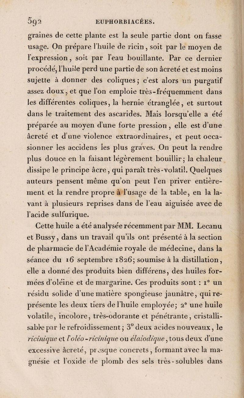 graines de cette plante est la seule partie dont on fasse usage. On prépare l’huile de ricin, soit par le moyen de l’expression, soit par l’eau bouillante. Par ce dernier procédé, l’huile perd une partie de son âcreté et est moins sujette à donner des coliques ; c’est alors un purgatif assez doux, et que l’on emploie très-fréquemment dans les différentes coliques, la hernie étranglée, et surtout dans le traitement des ascarides. Mais lorsqu’elle a été préparée au moyen d’une forte pression, elle est d’une âcreté et d'une violence extraordinaires, et peut occa¬ sionner les accidens les plus graves. _On peut la rendre plus douce en la faisant légèrement bouillir j la chaleur dissipe le principe âcre, qui paraît très-volatil. Quelques auteurs pensent même qu’on peut Fen priver entière¬ ment et la rendre propre à l’usage de la table, en la la¬ vant à plusieurs reprises dans de l’eau aiguisée avec de l’acide sulfurique. Cette huile a été analysée récemment par MM. Lecanu et Bussy, dans un travail qu’ils ont présenté à la section de pharmacie de l’Académie royale de médecine, dans la séance du 16 septembre 1826; soumise à la distillation, elle a donné des produits bien différens, des huiles for¬ mées d’oléine et de margarine. Ces produits sont : 1° un résidu solide d’une matière spongieuse jaunâtre, qui re¬ présente les deux tiers de l’huile employée; 2® une huile volatile, incolore, très-odorante et pénétrante, cristalli- sabi*e par le refroidissement ; deux acides nouveaux, le ricinique et loléo-rlcinique ou élaiodiqiie, tous deux d’une excessive âcreté, presque concrets , formant avec la ma¬ gnésie et l’oxide de plomb des sels très-solubles dans