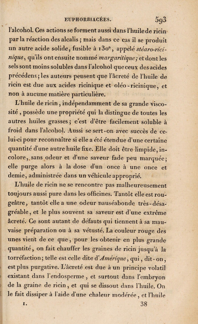 raloohol. Ces actions se forment aussi dans l’huile de ricin parla réaction des alcalis ; mais dans ce cas il se produit un autre acide solide, fusible à ï3o“, appelé stéaro-rici- nique ^ qu’ils ont ensuite nommé marg antique et dont les sels sont moins solubles dans l’alcoliol que ceux des acides précédons5 les auteurs pensent que l’acreté de l’huile de ricin est due aux acides ricinîque et oléo-ricinique, et non à aucune matière particulière. L’huile de ricin, indépendamment de sa grande visco¬ sité 5 possède une propriété qui la distingue de toutes les autres huiles grasses ; c est d’être facilement soluble à froid dans l’alcohol. Aussi se sert-on avec succès de ce¬ lui-ci pour reconnaître si elle a été étendue d’une certaine quantité d’une autre huile fixe. Elle doit être limpide, in¬ colore,, sans odeur et d’une saveur fade peu marquée; elle purge alors à la dose d’un once à une once et demie, administrée dans un véhicule approprié. L’huile de ricin ne se rencontre pas malheureusement toujours aussi pure dans les officines. Tantôt elle est rou¬ geâtre, tantôt elle a une odeur nauséabonde très-désa¬ gréable , et le plus souvent sa saveur est d’une extrême âcreté. Ce sont autant de défauts qui tiennent à sa mau¬ vaise préparation ou à sa vétusté. La couleur rouge des unes vient de ce que,'pour les obtenir en plus grande quantité, on fait chauffer les graines de ricin jusqu’à la torréfaction; telle est celle dite à'Amérique^ qui, dit-on, est plus purgative. L’âcreté est due à un principe volatil existant dans l’endosperme, et surtout dans l’embryon de la graine de ricin, et qui se dissout dans l’huile. On le fait dissiper à l’aide d’une chaleur modérée, et l’huile 38 I.