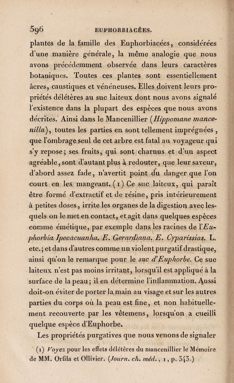 plantes de la famille des Euphorbiacëes, considérées d’une manière générale, la même analogie que nous avons précédemment observée dans leurs caractères botaniques. Toutes ces plantes sont essentiellement âcres, caustiques et vénéneuses. Elles doivent leurs pro¬ priétés délétères au suc laiteux dont nous avons signalé l’existence dans la plupart des espèces que nous avons décrites. Ainsi dans le Mancenillier [liippomane rnance- nilla)^ toutes les parties en sont tellement imprégnées , que l’ombrage seul de cet arbre est fatal au voyageur qui s’y repose; ses fruits, qui sont charnus et d’un aspect agréable, sont d’autant plus à redouter, que leur saveur, d’abord assez fade, n’avertit point du danger que l’on court en les, mangeant. ( I ) Ce suc laiteux, qui paraît être formé d’extractif et de résine, pris intérieurement à petites doses, irrite les organes de la digestion avec les¬ quels on le met en contact, et agit dans quelques espèces comme émétique, par exemple daps les racines de XEu~ phorhicù Jpecacuanha. E, Gerardïana. E, Cyparissias. L. etc,; et dans d’autres comme un violent purgatif drastique^ ainsi qu’on le remarque pour le suc (EEuphorbe. Ce suc laiteux n’est pas moins irritant, lorsqu’il est appliqué à la surface de la peau; il en détermine rinllaramation. Aussi doit-on éviter de porter la main au visage et sur les autres parties du corps où la peau est fine, et non habituelle¬ ment recouverte par les vêtemens, lorsqu’on a cueilli quelque espèce d’Euphorbe. Les propriétés purgatives que nous venons de signaler (i) pour les effets délétères du mancenillier le Mémoire de MM. Orfila et Ollivier. {Journ. ch. mèd,, 1, p. 343.)