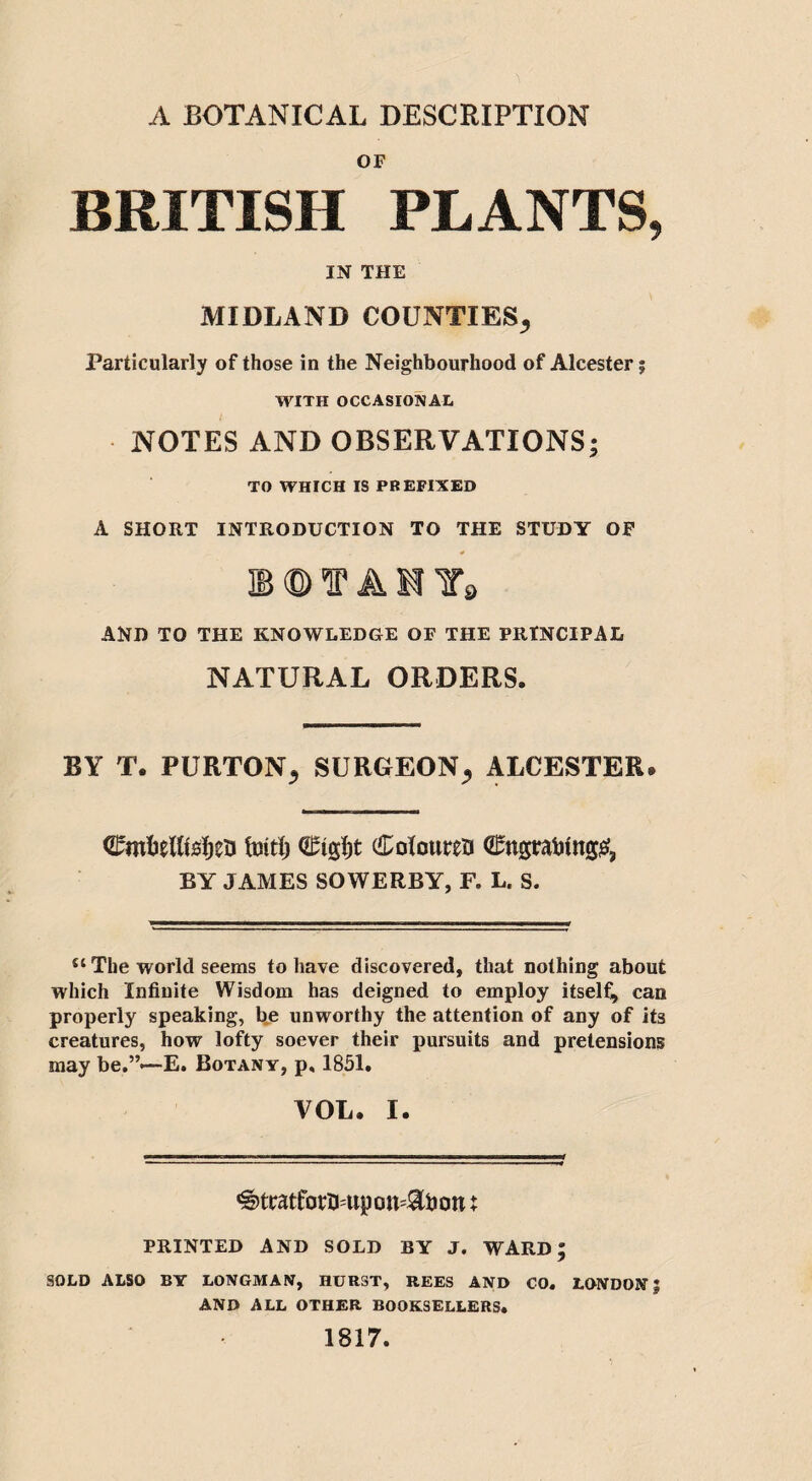 A BOTANICAL DESCRIPTION OF BRITISH PLANTS, IN THE MIDLAND COUNTIES^ Particularly of those in the Neighbourhood of Alcester j WITH OCCASIONAL NOTES AND OBSERVATIONS* TO WHICH IS PREFIXED A SHORT INTRODUCTION TO THE STUDY OF l©f Alfa AND TO THE KNOWLEDGE OF THE PRINCIPAL NATURAL ORDERS. BY T. PURTON; SURGEON; ALCESTER* CmMtsIjeu tbit!) Coloured €ngratnng£, BY JAMES SOWERBY, F. L. S. “ The world seems to have discovered, that nothing about which Infinite Wisdom has deigned to employ itself, can properly speaking, be unworthy the attention of any of its creatures, how lofty soever their pursuits and pretensions may be.”—E. Botany, p, 1851. VOL. I. ^tratfotfrupomStoon t PRINTED AND SOLD BY J. WARD; SOLD ALSO BY LONGMAN, HURST, REES AND CO. LONDON; AND ALL OTHER BOOKSELLERS. 1817.