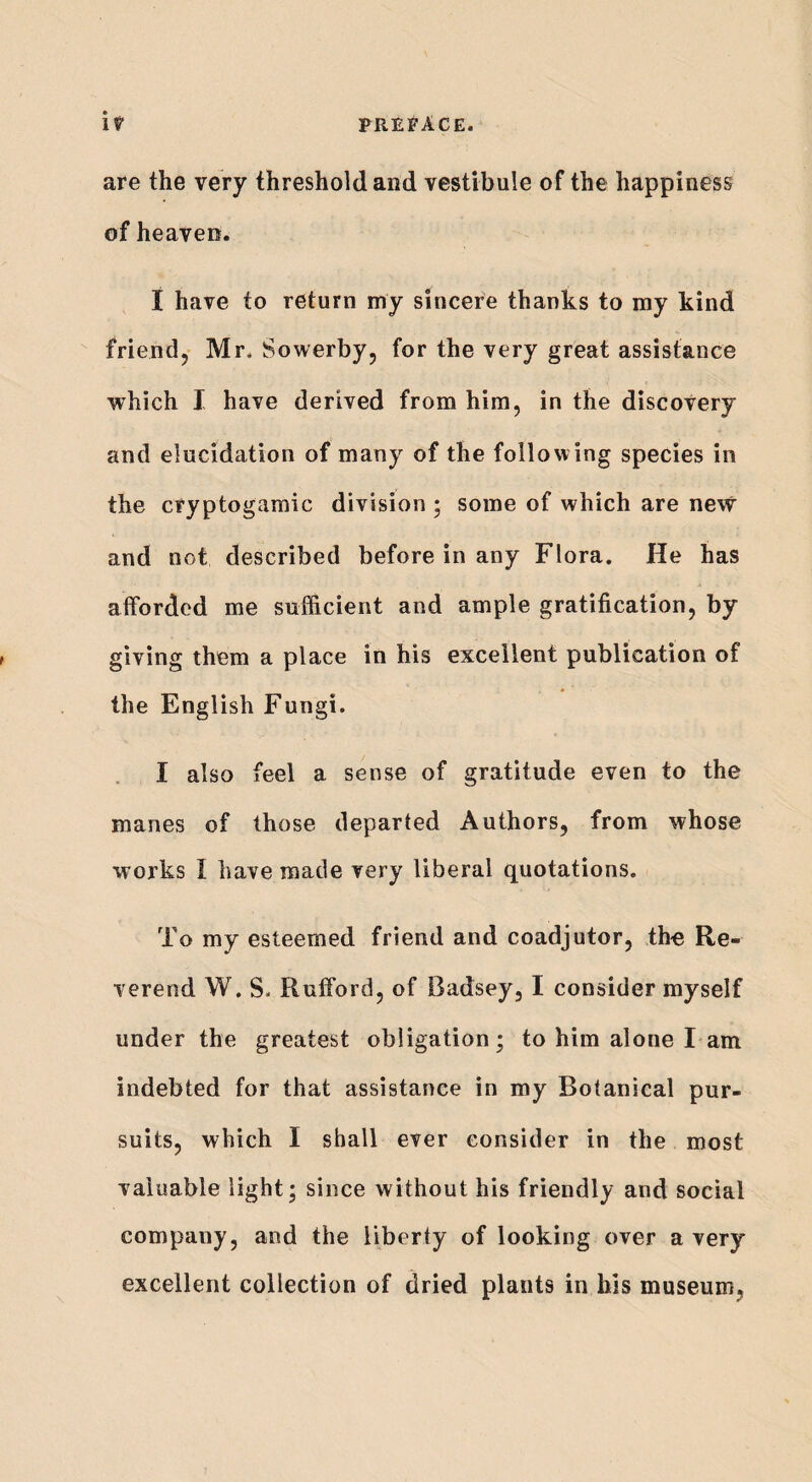 are the very threshold and vestibule of the happiness of heaven. I have to return my sincere thanks to my kind friend, Mr, Sowerby, for the very great assistance which I have derived from him, in the discovery and elucidation of many of the following species in the cryptogamic division ; some of which are new and not described before in any Flora. He has afforded me sufficient and ample gratification, by giving them a place in his excellent publication of the English Fungi. I also feel a sense of gratitude even to the manes of those departed Authors, from whose works 1 have made very liberal quotations. To my esteemed friend and coadjutor, the Re¬ verend W. S. Rufford, of Badsey, I consider myself under the greatest obligation; to him alone I am indebted for that assistance in my Botanical pur¬ suits, which I shall ever consider in the most valuable light; since without his friendly and social company, and the liberty of looking over a very excellent collection of dried plants in his museum.