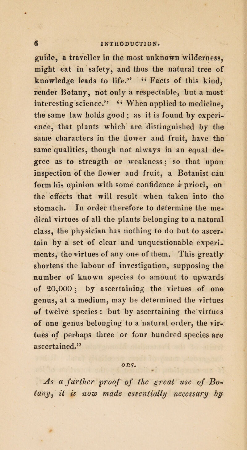 guide, a traveller in the most unknown wilderness, might eat in safety, and thus the natural tree of knowledge leads to life,’’ 44 Facts of this kind, render Botany, not only a respectable, but a most interesting science,” 44 When applied to medicine, the same law holds good; as it is found by experi¬ ence, that plants which are distinguished by the same characters in the flower and fruit, have the same qualities, though not always in an equal de¬ gree as to strength or weakness; so that upon inspection of the flower and fruit, a Botanist can form his opinion with some confidence a priori, on the effects that will result when taken into the stomach. In order therefore to determine the me¬ dical virtues of all the plants belonging to a natural class, the physician has nothing to do but to ascer¬ tain by a set of clear and unquestionable experi¬ ments, the virtues of any one of them. This greatly shortens the labour of investigation, supposing the number of known species to amount to upwards of 20,000; by ascertaining the virtues of one genus, at a medium, may be determined the virtues of twelve species: but by ascertaining the virtues of one genus belonging to a natural order, the vir¬ tues of perhaps three or four hundred species are ascertained.” DBS. As a further proof of the great use of Bo¬ tany, it is now made essentially necessary by