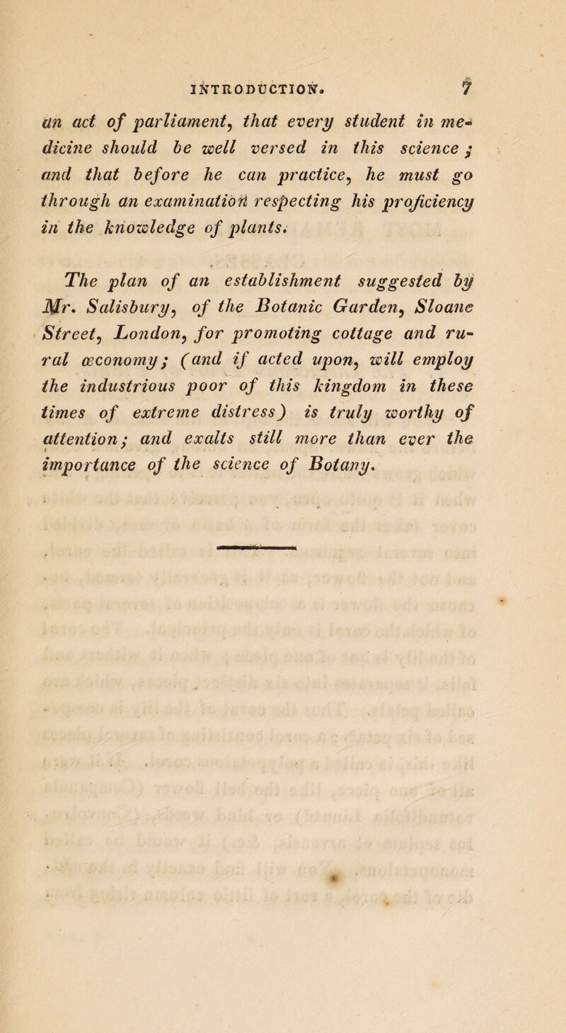 an act of 'parliament, that every student in ?ne~ dicine should be well versed in this science $ and that before he can practice, he must go through an examination respecting his proficiency in the knowledge of plants. The plan of an establishment suggested by Mr. Salisbury, of the Botanic Garden5 Sloane Street, London? for promoting cottage and ru- (economy; (and if acted upon, employ the industrious poor of this kingdom in these times of extreme distress) is truly worthy of attention; and exalts still more than ever the importance of the science of Botany.