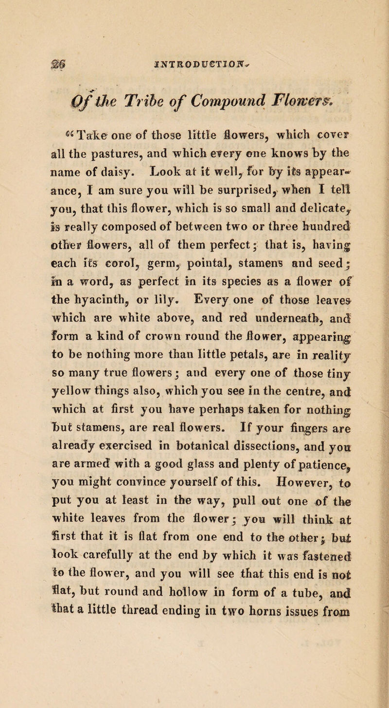 Of the Tribe of Compound Flowers. Ci Take one of those little flowers, which cover all the pastures, and which every ©ne knows by the name of daisy. Look at it well, for by its appear-* ance, I am sure you will be surprised, when I tell you, that this flower, which is so small and delicate, is really Composed of between two or three hundred other flowers, all of them perfect; that is, having each its corol, germ, pointal, stamens and seed; In a word, as perfect in its species as a flower of the hyacinth, or lily. Every one of those leaver which are white above, and red underneath, and form a kind of crown round the flower, appearing to be nothing more than little petals, are in reality so many true flowers; and every one of those tiny yellow things also, which you see in the centre, and which at first you have perhaps taken for nothing but stamens, are real flowers. If your fingers are already exercised in botanical dissections, and you are armed with a good glass and plenty of patience, you might convince yourself of this. However, to put you at least in the way, pull out one of the white leaves from the flower; you will think at first that it is flat from one end to the other; but look carefully at the end by which it was fastened to the flower, and you will see that this end is not flat, but round and hollow in form of a tube, and that a little thread ending in two horns issues from