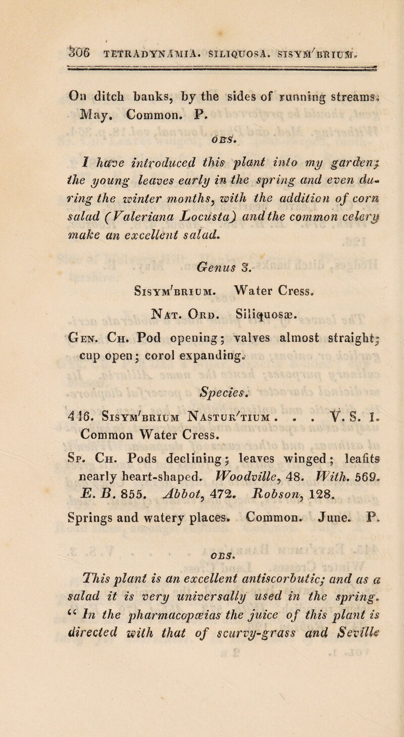On ditch banks, by the sides of running streams^ May. Common. P. OR,S'. 1 have introduced this plant into my garden/ the young leaves early in the spring and even du¬ ring the winter months, with the addition of corn salad (Valeriana Locusta) and the common celery make an excellent salad. Genus 3. Sisymbrium. Water Cress. Nat. Ord. Siliquosae. Gen. Ch. Pod opening; valves almost straight; cup open; corol expanding. Species. 418. SisymBrium Nasturtium. . . V. S. 1» Common Water Cress. Sp. Ch. Pods declining; leaves winged; leafits nearly heart-shaped. Woodvilley 48. With. 569. E. B. 855. Abbot, 472. Robson•, 128. Springs and watery places. Common. June. P> CBS, This plant is an excellent antiscorbutic; and as a salad it is very universally used in the spring. Ci In the pharmacopoeias the juice of this plant is directed with that of scurvy-grass and Seville