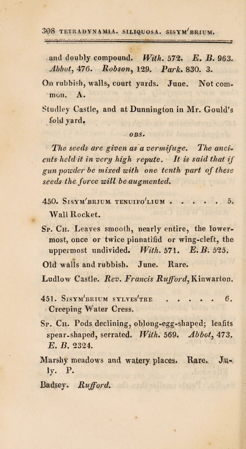 .and doubly compound. With. 572. E. B. 963. Abbot, 476. Robson, 129. Park, 830. 3. On rubbish, walls, court yards. June. Not com¬ mon. A. Studley Castle, and at Dunnington in Mr. Gould’s fold yard, OBS. The seeds are given as a vermifuge. The anci¬ ents held it in very high repute. It is said that if gun powder be mixed with one tenth part of these seeds the force will be augmented, 450. Sisym'brjum tenuifo'lium ..... 5, Wall Rocket. Sp. Ch. Leaves smooth, nearly entire, the lower¬ most, once or twice pinnatifid or wing-cleft, the uppermost undivided. With. 571. E.B. 525. 41 , Old walls and rubbish. June. Rare. Ludlow Castle. Rev. Francis Rujford, Kinwarton. 451. Sisym'brium sylves'tre ..... 6. Creeping Water Cress. Sp. Cii. Pods declining, oblong-egg-shaped; leafits spear-shaped, serrated. With. 569. Abbot, 473. E. B. 2324. Marshy meadows and watery places. Rare. Ju¬ ly. P. Radsey. Rufford.