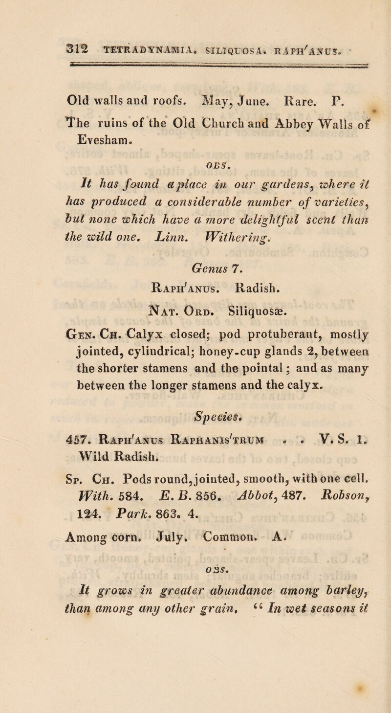Old walls and roofs. May, June. Rare. P. The ruins of the Old Church and Abbey Walls of Evesham, oe§. It has found a place in our gardens', where it has produced a considerable number of varieties, but none which have a more delightful scent than the wild one, Linn. Withering. Genus 7. Raph'anus. Radish. Nat. Ord. Siliquosee. Gen. Ch. Calyx closed; pod protuberant, mostly jointed, cylindrical; honey-cup glands 2, between the shorter stamens and the pointal; and as many between the longer stamens and the calyx. Species. 457. Raph'anus Raphanis'trum « . V. S. 1. Wild Radish. Sp. Ch. Pods round, jointed, smooth, with one cell. With. 584. E. B. 856. Abbot, 487. Robson9 124. Park. 863. 4. Among corn. July. Common. A. 03S. It grows in greater abundance among barley? than among any other grain, u In wet seasons it