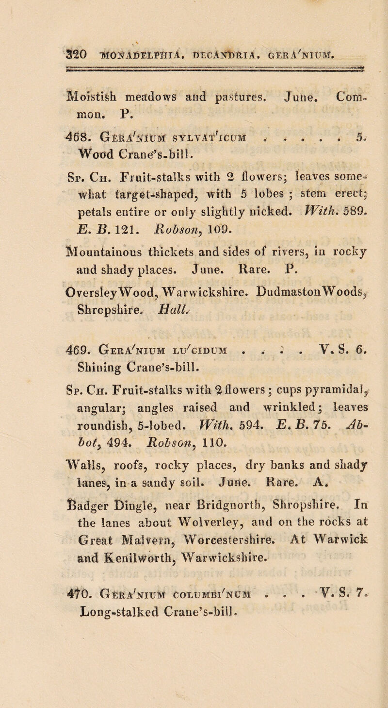 Moistish meadows and pastures, June. Com™ mon. P. 468. G-ERA'NitJM sylvat'icum . .... 5. Wood Crane’s-bill. Sp. Ch. Fruit-stalks with 2 flowers; leaves some™ what target-shaped, with 5 lobes ; stem erect: petals entire or only slightly nicked. With. 589. E. B. 121. Robson, 109. Mountainous thickets and sides of rivers, in rocky and shady places. June. Rare. P. Oversley Wood, Warwickshire. Dudmaston Woods, Shropshire, Hall. 469. Gera'nium li/cidum . . . . V. S. 6, Shining Crane’s-bill. Sp. Ch. Fruit-stalks with 2 flowers ; cups pyramidal, angular; angles raised and wrinkled; leaves roundish, 5-lobed. With. 594. E, B. 75. Ah- hot, 494. Robson, 110. Walls, roofs, rocky places, dry banks and shady lanes, in a sandy soil. June. Rare. A. Badger Dingle, near Bridgnorth, Shropshire. In the lanes about Woiverley, and on the rocks at Great Malvern, Worcestershire. At Warwick and Kenilworth, Warwickshire. 470. Gera'nium columbi'ncm . . . V. S. 7. Long-stalked Crane’s-bill.