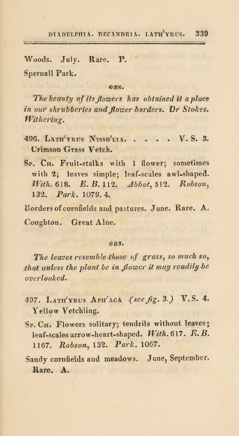 Woods. July. Rare. P* Spcrnall Park. €BS* The beauty of its flowers has obtained it a place in our shrubberies and flower borders. Dr Stokes. Withering. 496. Lath'yrus Nisso'lta. . . . . Y. S. 3. Crimson Grass Vetch. Sp. Ch. Fruit-stalks with 1 flower; sometimes with 2; leaves simple; leaf-scales awl-shaped. With. 618. E. B. 112. Abbot3 512. Hobson; 132. Park. 1079.4. Borders of cornfields and pastures. June. Rare. A. Coughton. Great Alne. OBS» The leaves resemble those of grass5 so much soy that unless the plant be in flower it may readily be overlooked. 497. JjAtiFyrus ApjeFaca f see fig. 3.J Y, S. Yellow Vetchling, Sp. Ch. Flowers solitary; tendrils without leaves; leaf-scales arrowdieart-shaped. With. 617. E. B, 1167. Robson? 132. Park. 1067. Sandy cornfields and meadows. Junej September. Rare. A.