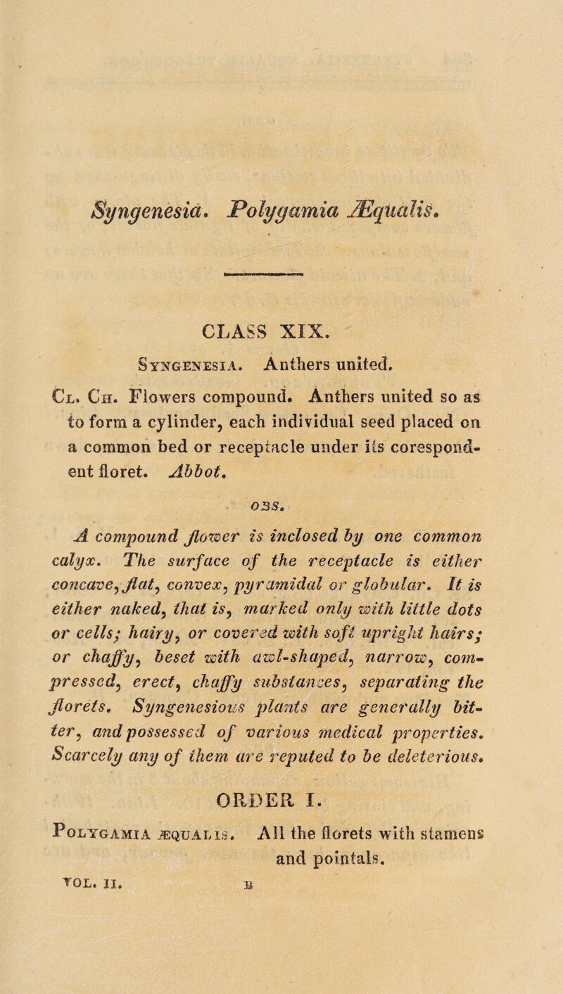 Syiigenesia. Polygamia JEqualiS, CLASS XIX. Syngenesia. Anthers united. Cl. Ch. Flowers compound. Anthers united so as to form a cylinder, each individual seed placed on a common bed or receptacle under its corespond¬ ent floret. Abbot, 03S, A compound JlovDcr is inclosed by one common calyx. The surface of the receptacle is either concave^ flaty convexy pyramidal or globular. It is either nakedy that isy marked only with little dots or cells; hairyy or covered with soft upright hairs; or chaffyy beset with awl-shapedy narrowy corn,’- pressedy erecty chaffy substancesy separating the florets, Syngenesious ptlants are generally bit-- tery and possessed of various medical properties. Scarcely any of them are reputed to be deleterious, OPtDER I. Polygamia ^equalis. All the florets with stamens and pointals. TOL. II.