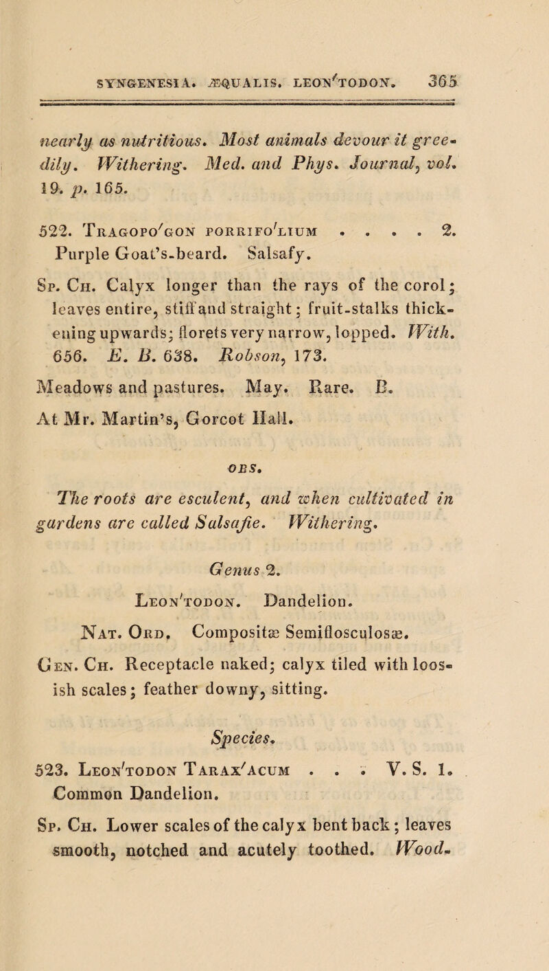 nearly as nutritious. Most animals devour it greO’^ dily. Withering, Med. and Phys, Journal,^ voL 19. ]!• 165. 522. Tragopo^gon porrifo'ltum .... 2. Purple Goat’s.beard. Salsafy. Sp. Ch. Calyx longer than the rays of the corol | leaves entire, stUYand straight; fruit-stalks thick¬ ening upwards; florets very narrow, lopped. With, 656, E, B, 6S8. Robson^ 173. Meadows and pastures. May. Rare. B. At Mr. Martin’s, Gorcot Hail. OBS, The roots are esculent., and when cultivated in gardens are called Salsajie. Withering, Genus 2. Leon'todojst. Dandelion. Nat. Ord, Composite Semiflosculosae. Gen. Ch. Receptacle naked; calyx tiled with loos- ish scales; feather downy, sitting. Species, 523. Leon'todon Tarax'acum . . . V. S. 1. Common Dandelion. Sp. Ch. Lower scales of the calyx bent back; leaves smooth, notched and acutely toothed. Woodm