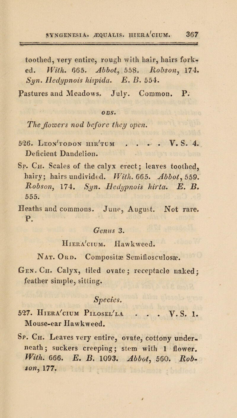 toothed, very entire, rough with hair, hairs fork¬ ed. With. 665. Abbot.^ 55S. Robson^ 174. Syn. Iledypnois hispida. E. B, 554. Pastures and Meadows. July. Common. P. ODS. TheJiowers nod before they opeti. 526. Leon'todon hiiJtum . . . . V. S. 4. Deficient Dandelion. Sp. Ch. Scales of the calyx erect; leaves toothed, hairy; hairs undivided. With. 6Q5. Abbot^559. Robson, 174. Syn. Hedypnois hirta, E. B. 555. Heaths and commons, June, August. Not rare, P. Genus 3. H iera^cium. Hawkweed. Nat. Ord. Compositae Semiflosculosae. Gen. Ch. Calyx, tiled ovate; receptacle naked; feather simple, sitting. Species. 527. Hiera'cium Pilosel'la , . . V. S. 1. Mouse-ear Hawkweed. Sp. Ch. Leaves very entire, ovate, cottony under¬ neath; suckers creeping; stem with 1 flower. With. 666. E, B. 1093. Abbot, 560. Rob- son, 177.