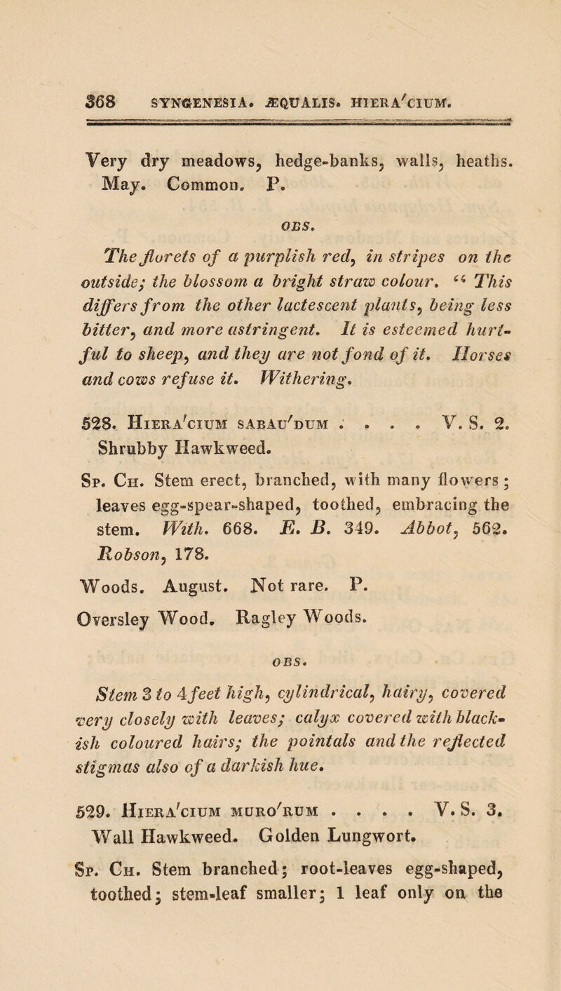 Very dry meadows, hedge-banks, walls, heaths. May. Common. P. OBS, Thejlorets of a purplish red^ in stripes on the outsidej the blossom a bright straw colour, This differs from the other lactescent plants^ being less hitter^ and more astringent. It is esteemed hurt¬ ful to sheep^ and they are not fond of it. Horses and cows refuse it. Withering, 528. Hiera'cium sabau'dum . . . - V. S. 2. Shrubby Hawkweed. Sp. Ch. Stem erect, branched, with many flowers; leaves egg-spear-shaped, toothed, embracing the stem. With, 668. E, B, 349. Abbot^ 562. Robson^ 178. Woods. August. Not rare. P. Oversley Wood. Ragley Woods. OBS, Stem S to Afeet high, cylindrical, hairy, covered very closely zcith leaves; calyx covered with black¬ ish coloured hairs; the pointals and the reflected stigmas also of a darkish hue, 529, Hiera'cium muro'rum . . . . V. S. 3, Wall Hawkweed. Golden Lungwort. Sp. Ch. Stem branched; root-leaves egg-shaped, toothed; stem-leaf smaller; 1 leaf only on the