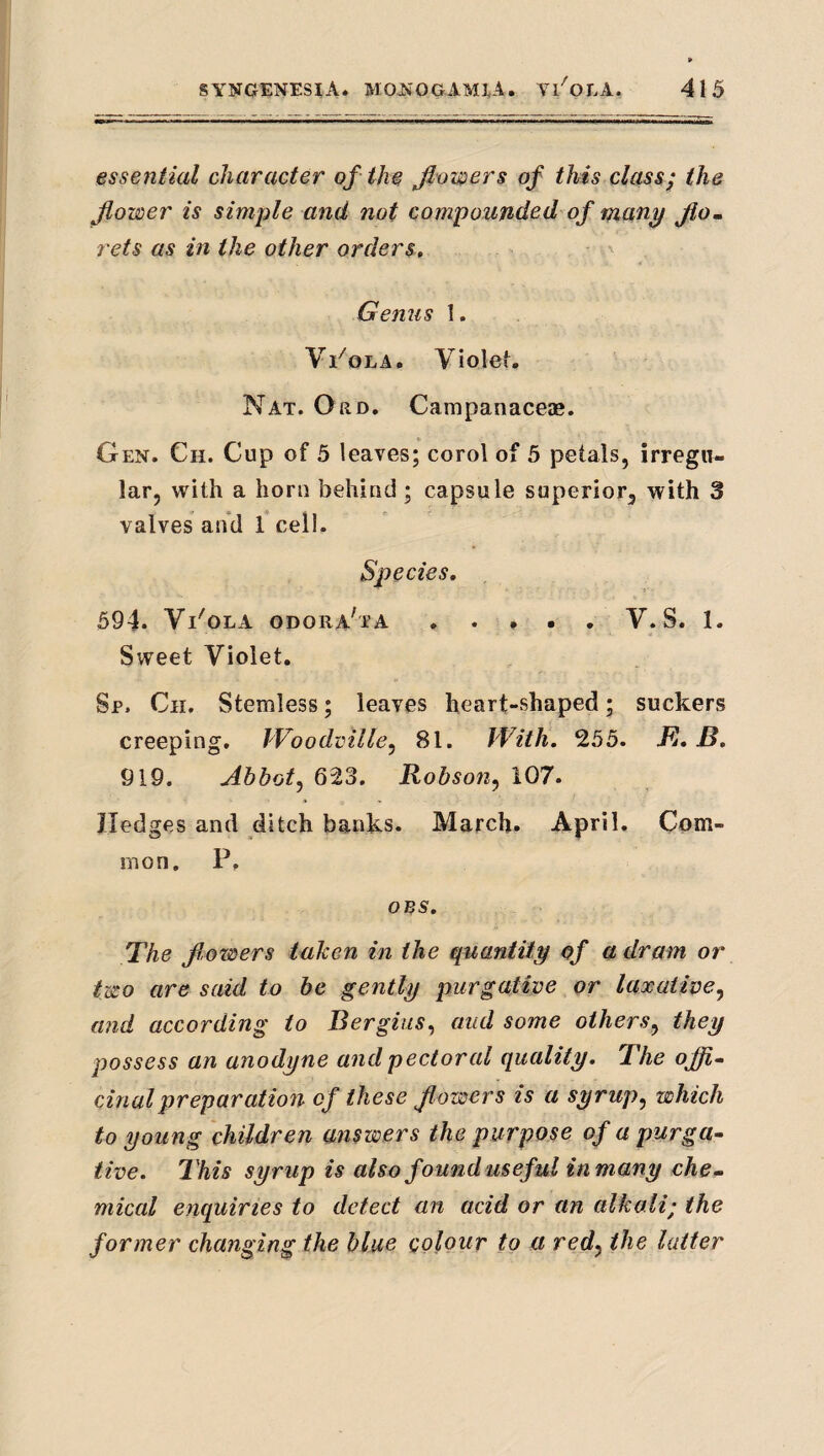 essential character of the flowers of this class; the flower is simple and not compounded of many fio. rets as in the other orders. Genus 1. Vi'^oLA. Violef. Nat. Ord. Campanaceae, Gen. Ch. Cup of 5 leaves; corol of 5 petals, irregu¬ lar, with a horn behind ; capsule superior, with 3 valves and 1 cell. Species, 594. Vl'OLA ODORA^TA.V. S. 1. Sweet Violet. Sp. Ch. Stemless; leaves heart-shaped; suckers creeping, IVoodville^ 81. With. 255. JfJ, B. 919. Abbot^ 623. Robson^ 107. Hedges and ditch banks. March. April. Com¬ mon. P. oes. The frowers taken in the quantity of a dram or two are said to be gently purgative or laxative.^ and according to Bergiiis^ aud some others^ they possess an anodyne and pectoral quality. The offi^ cinalpreparation of these flowers is a syrup^ which to young children answers the purpose of a purga¬ tive. This syrup is also found useful in many che¬ mical enquiries to detect an acid or an alkali; the former changing the blue colour to a redy the latter