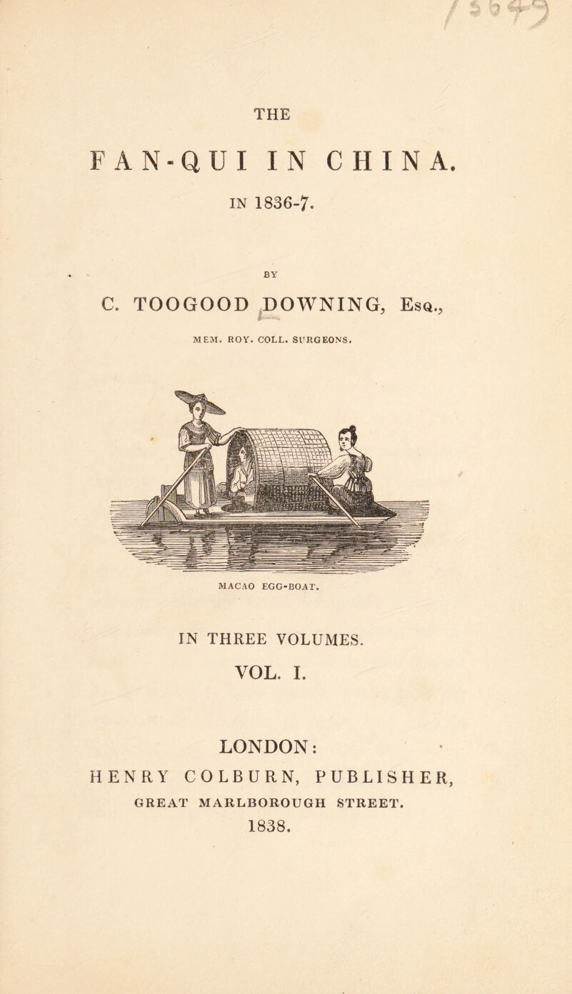 FAN-QUI IN CHINA IN 1836-7* BY C. TOOGOOD DOWNING, Esq., jifess* MEM. ROY. COLL. SURGEONS. MACAO EGG-BOAT. IN THREE VOLUMES. VOL. I. LONDON: HENRY COLBURN, PUBLISHER GREAT MARLBOROUGH STREET. 1838.