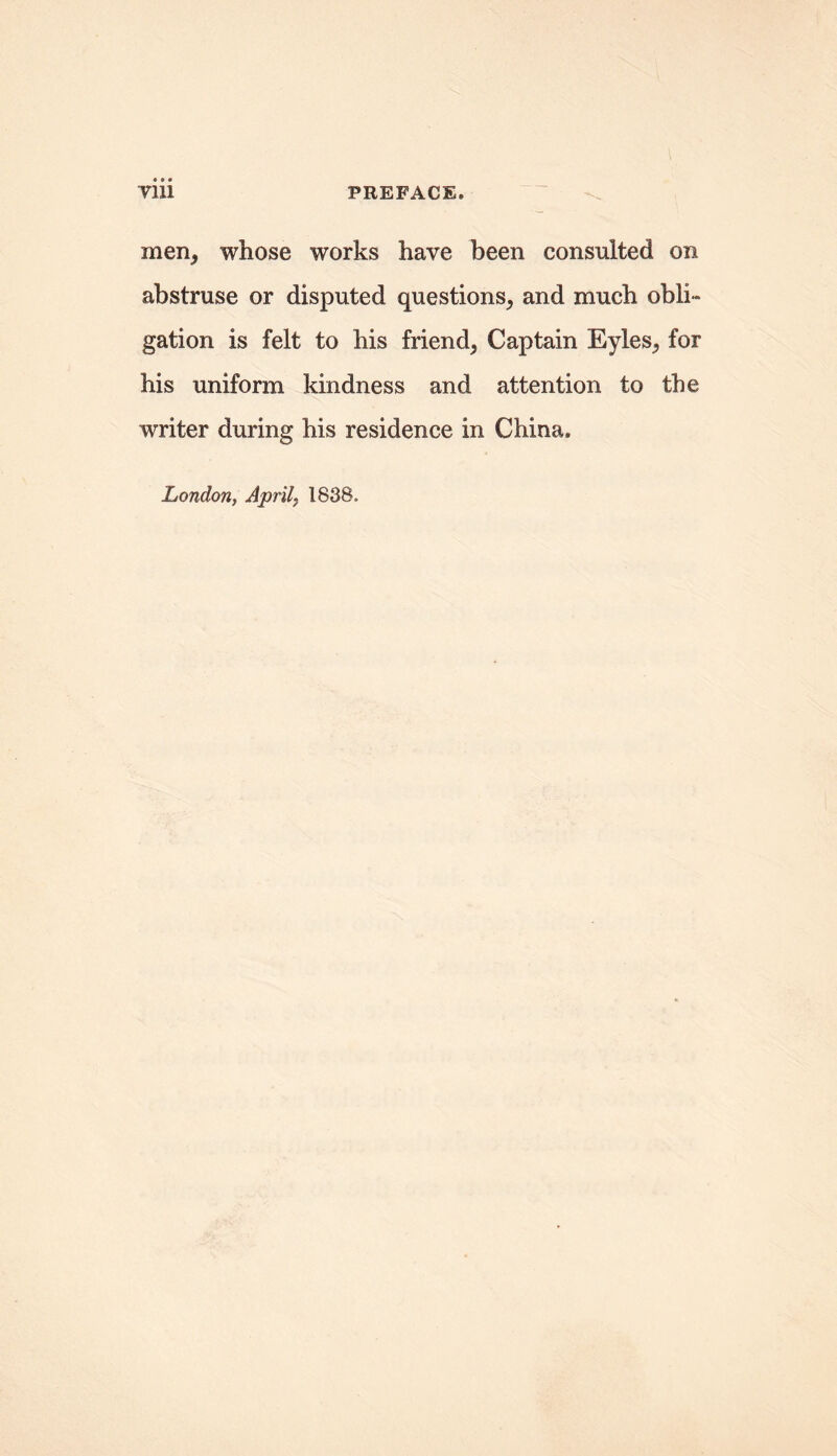 men, whose works have been consulted on abstruse or disputed questions, and much obli- gation is felt to his friend, Captain Eyles, for his uniform kindness and attention to the writer during his residence in China. London, Aprils 1838.