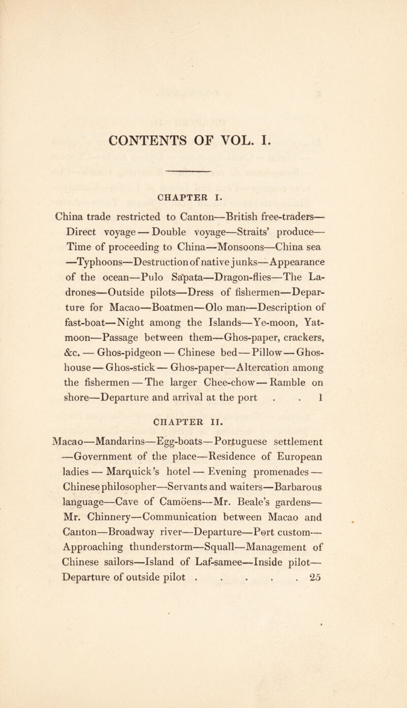 CONTENTS OF VOL. I. CHAPTER I. China trade restricted to Canton—British free-traders—- Direct voyage — Double voyage—Straits’ produce— Time of proceeding to China—Monsoons—China sea —Typhoons—Destruction of native junks—Appearance of the ocean—Pulo Sa'pata—Dragon-flies—The La- drones—Outside pilots—Dress of fishermen—Depar- ture for Macao—Boatmen—Olo man—Description of fast-boat—Night among the Islands—Ye-moon, Yat- moon—Passage between them—Ghos-paper, crackers, &c. — Ghos-pidgeon — Chinese bed—Pillow—Ghos- house—Ghos-stick— Ghos-paper—Altercation among the fishermen — The larger Chee-chow—Ramble on shore—Departure and arrival at the port . . 1 CHAPTER II. Macao—Mandarins—Egg-boats—Portuguese settlement —Government of the place—Residence of European ladies — Marquick’s hotel — Evening promenades — Chinese philosopher—Servants and waiters—Barbarous language—Cave of Camoens—Mr. Beale’s gardens— Mr. Chinnery—Communication between Macao and Canton—Broadway river—Departure—Port custom— Approaching thunderstorm—Squall—Management of Chinese sailors—Island of Laf-samee—Inside pilot— Departure of outside pilot . . . . .25
