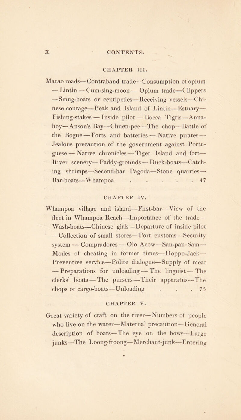 CHAPTER III. Macao roads—Contraband trade—Consumption of opium — Lintin — Cum-sing-moon -— Opium trade—Clippers -—Smug-boats or centipedes—Receiving vessels-—Chi- nese courage—Peak and Island of Lintin—Estuary— Fishing-stakes — Inside pilot—Bocca Tigris—Anna- hoy— Anson’s Bay—Chuen-pee—The chop—Battle of the Bogue —Forts and batteries — Native pirates—■ Jealous precaution of the government against Portu- guese— Native chronicles — Tiger Island and fort— River scenery— Paddy-grounds — Duck-boats—Catch- ing shrimps—Second-bar Pagoda—Stone quarries— Bar-boats—Whampoa . .... 47 CHAPTER IV. Whampoa village and island—First-bar—View of the fleet in Whampoa Reach—Importance of the trade— Wash-boats—Chinese girls—Departure of inside pilot —Collection of small stores—Port customs—Security system — Compradores — Olo Acow—San-pan-Sam— Modes of cheating in former times—Hoppo-Jack— Preventive service—Polite dialogue—Supply of meat — Preparations for unloading — The linguist—The clerks’ boats — The pursers—Their apparatus—The chops or cargo-boats—Unloading . . 75 CHAPTER V. Great variety of craft on the river—Numbers of people who live on the water—Maternal precaution—General description of boats—The eye on the bows—Large junks—The Loong-froong—Merchant-junk—Entering