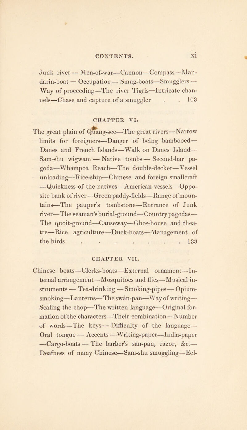 Junk river— Men-of-war—-Cannon—Compass—Man- darin-boat — Occupation — Smug-boats—Smugglers—- Way of proceeding—The river Tigris—Intricate chan- nels—Chase and capture of a smuggler . .103 CHAPTER VI. The great plain of Quang-see—-The great rivers—Narrow limits for foreigners—Danger of being bambooed—- Danes and French Islands—Walk on Danes Island—- Sam-shu wigwam — Native tombs—Second-bar pa- goda—Whampoa Reach—The double-decker—Vessel unloading—Rice-ship—Chinese and foreign smallcraft —Quickness of the natives—American vessels—Oppo- site bank of river—Green paddy-fields—Range of moun- tains—The pauper’s tombstone—Entrance of Junk river—The seaman’s burial-ground—Country pagodas— The quoit-ground—Causeway—Ghos-house and thea- tre—Rice agriculture—Duck-boats—Management of the birds . . . . . . .133 CHAPTER VII. Chinese boats—Clerks-boats—External ornament—In- ternal arrangement—Mosquitoes and flies—Musical in- struments — Tea-drinking —Smoking-pipes— Opium- smoking—-Lanterns—The swan-pan—Way of writing— Sealing the chop—The written language—Original for- mation of the characters—Their combination—Number of words—The keys—Difficulty of the language— Oral tongue — Accents —Writing-paper—India-paper —Cargo-boats — The barber’s san-pan, razor, &c.— Deafness of many Chinese—Sam-shu smuggling—Eel-