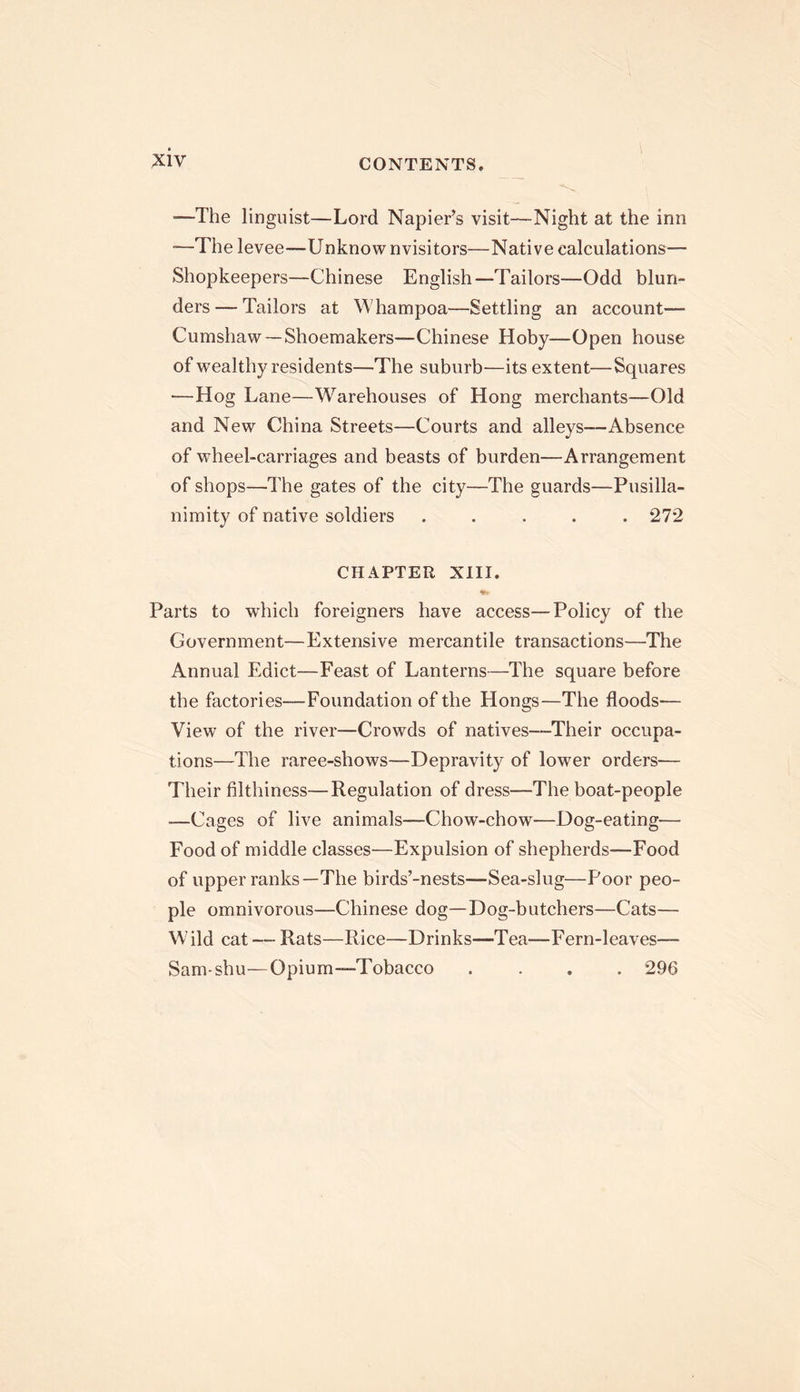 •—The linguist—Lord Napier’s visit—Night at the inn -—The levee—Unknow nvisitors—Native calculations— Shopkeepers—Chinese English—Tailors—Odd blun- ders — Tailors at Whampoa—Settling an account— Cumshaw — Shoemakers—Chinese Hoby—Open house of wealthy residents—The suburb—its extent—Squares —Hog Lane—Warehouses of Hong merchants—Old and New China Streets—Courts and alleys—Absence of wheel-carriages and beasts of burden—Arrangement of shops—The gates of the city—The guards—Pusilla- nimity of native soldiers ..... 27*2 CHAPTER XIII. Parts to which foreigners have access—Policy of the Government—Extensive mercantile transactions—The Annual Edict—Feast of Lanterns—The square before the factories—Foundation of the Hongs—The floods— View of the river—Crowds of natives—Their occupa- tions—The raree-shows—Depravity of lower orders— Their filthiness—Regulation of dress—The boat-people —Cages of live animals—Chow-chow—Dog-eating— Food of middle classes—Expulsion of shepherds—Food of upper ranks—The birds’-nests—Sea-slug—Poor peo- ple omnivorous—Chinese dog—Dog-butchers—Cats— Wild cat — Rats—Rice—Drinks—Tea—Fern-leaves— Sam-shu—Opium-Tobacco .... 296