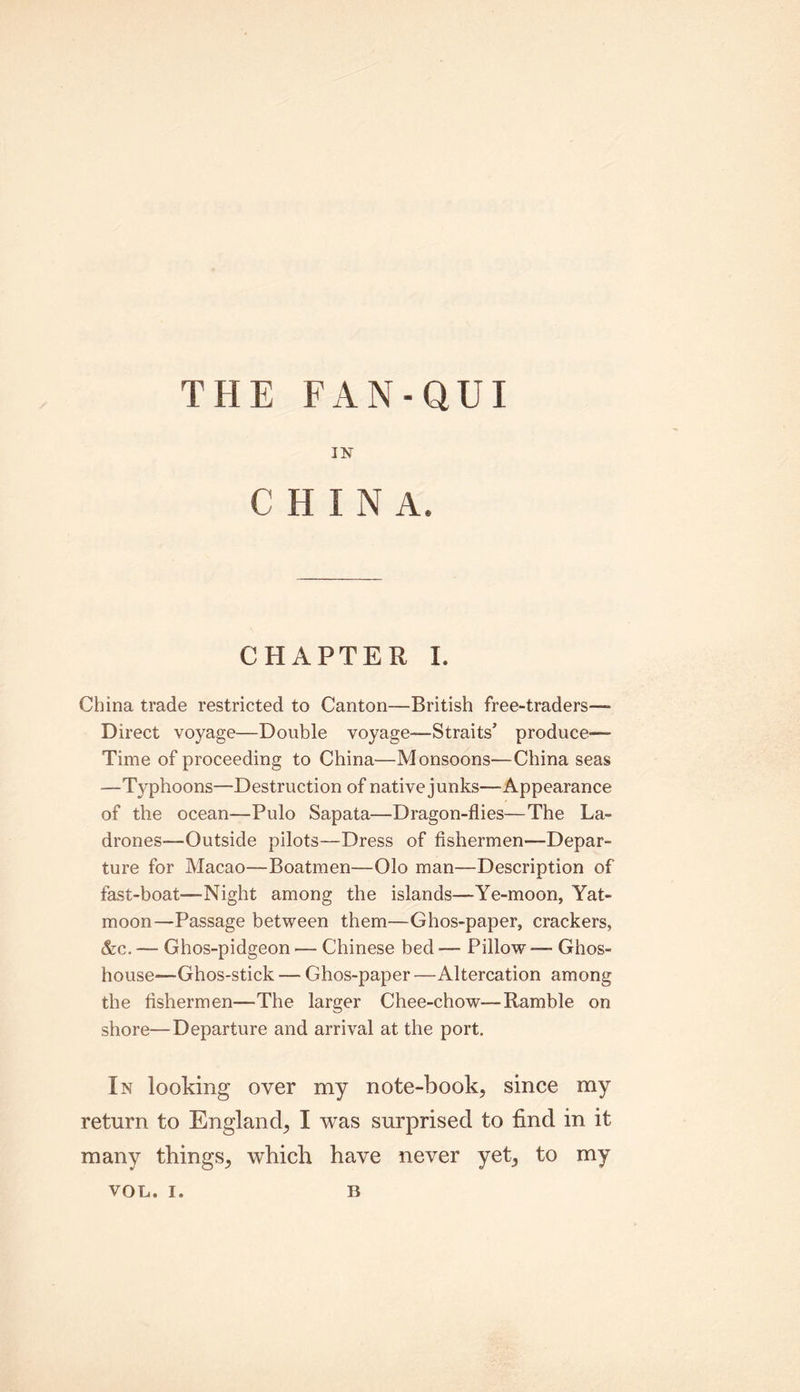 THE FAN-QUI IN CHIN A. CHAPTER I. China trade restricted to Canton—British free-traders— Direct voyage—Double voyage—Straits’ produce—- Time of proceeding to China—Monsoons—China seas —Typhoons—Destruction of native junks—Appearance of the ocean—Pulo Sapata—Dragon-flies—The La- drones—Outside pilots—Dress of fishermen—Depar- ture for Macao—Boatmen—Olo man—Description of fast-boat—Night among the islands—Ye-moon, Yat- moon—Passage between them—Ghos-paper, crackers, &c. — Ghos-pidgeon — Chinese bed — Pillow -— Ghos- house—Ghos-stick —• Ghos-paper —Altercation among the fishermen—The larger Chee-chow—Ramble on shore—Departure and arrival at the port. In looking over my note-book, since my return to England, I was surprised to find in it many things, which have never yet, to my