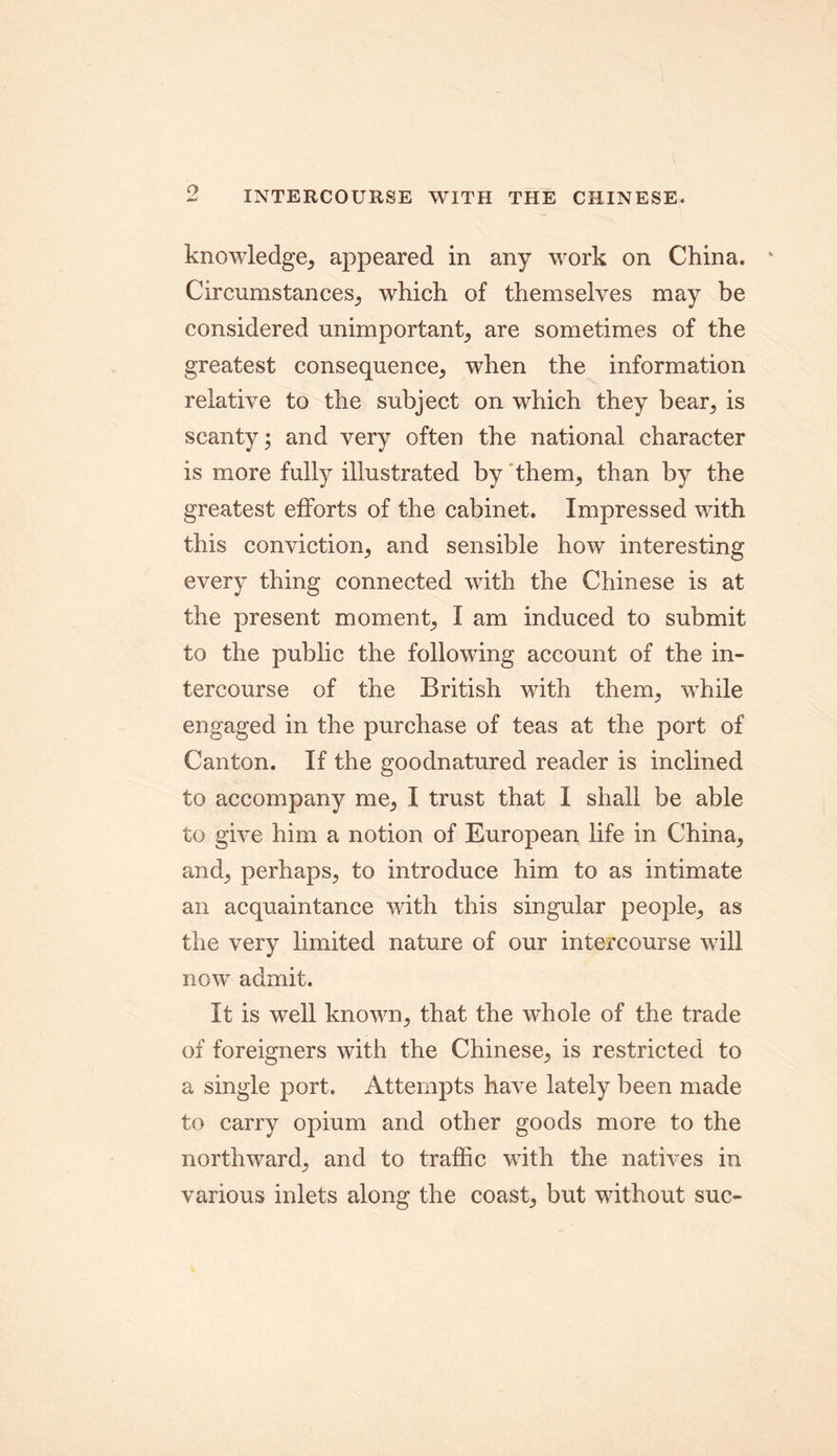 knowledge, appeared in any work on China. - Circumstances, which of themselves may be considered unimportant, are sometimes of the greatest consequence, when the information relative to the subject on which they bear, is scanty; and very often the national character is more fully illustrated by them, than by the greatest efforts of the cabinet. Impressed with this conviction, and sensible how interesting every thing connected with the Chinese is at the present moment, I am induced to submit to the public the following account of the in- tercourse of the British with them, while engaged in the purchase of teas at the port of Canton. If the goodnatured reader is inclined to accompany me, I trust that I shall be able to give him a notion of European life in China, and, perhaps, to introduce him to as intimate an acquaintance with this singular people, as the very limited nature of our intercourse will now admit. It is well known, that the whole of the trade of foreigners with the Chinese, is restricted to a single port. Attempts have lately been made to carry opium and other goods more to the northward, and to traffic with the natives in various inlets along the coast, but without sue-