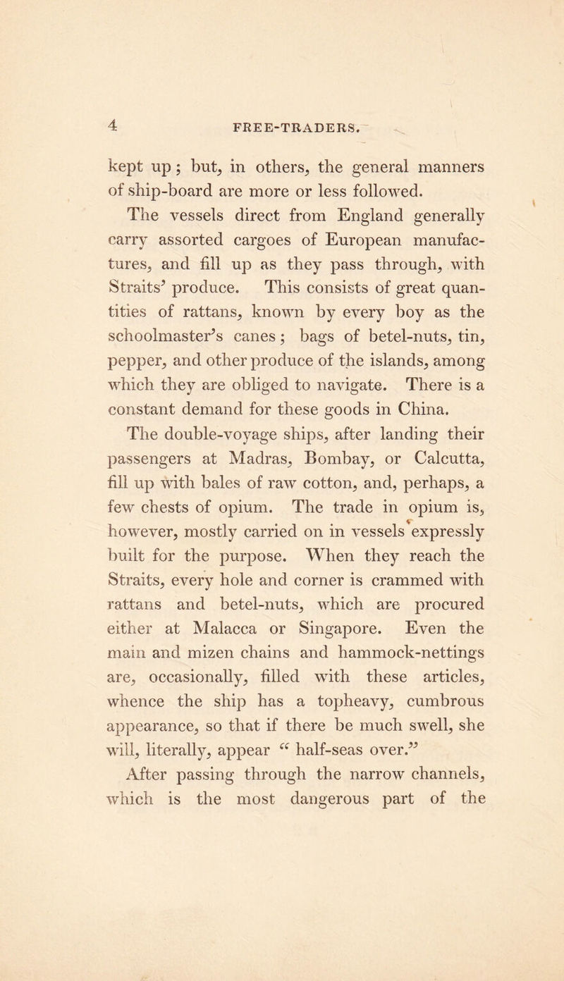 kept up; but, in others, the general manners of ship-board are more or less followed. The vessels direct from England generally carry assorted cargoes of European manufac- tures, and fill up as they pass through, with Straits^ produce. This consists of great quan- tities of rattans, known by every boy as the schoolmasters canes; bags of betel-nuts, tin, pepper, and other produce of the islands, among which they are obliged to navigate. There is a constant demand for these goods in China. The double-voyage ships, after landing their passengers at Madras, Bombay, or Calcutta, fill up with bales of raw cotton, and, perhaps, a few chests of opium. The trade in opium is, however, mostly carried on in vessels expressly built for the purpose. When they reach the Straits, every hole and corner is crammed with rattans and betel-nuts, which are procured either at Malacca or Singapore. Even the main and mizen chains and hammock-nettings are, occasionally, filled with these articles, whence the ship has a topheavy, cumbrous appearance, so that if there be much swell, she will, literally, appear “ half-seas over/* After passing through the narrow channels, which is the most dangerous part of the