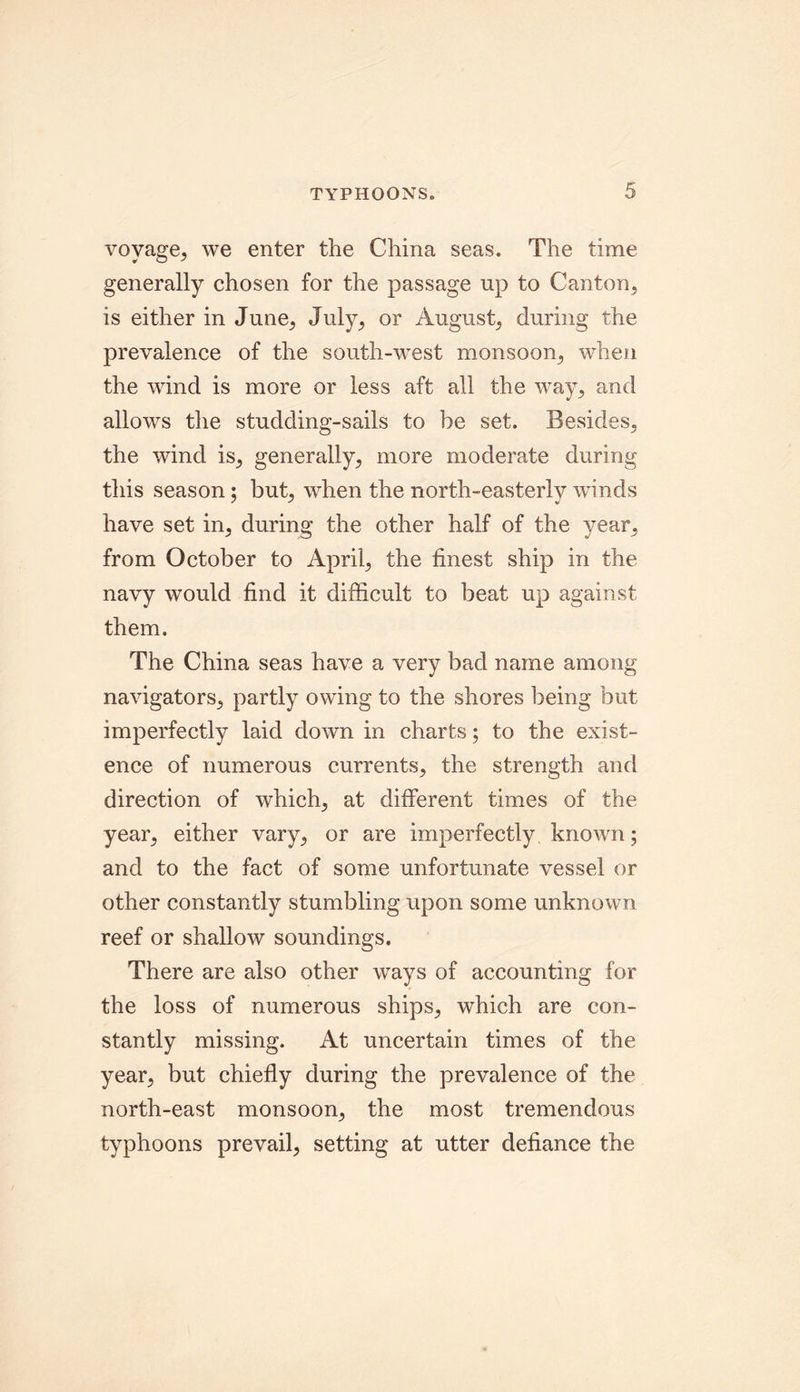 voyage, we enter the China seas. The time generally chosen for the passage up to Canton, is either in June, July, or August, during the prevalence of the south-west monsoon, when the wind is more or less aft all the way, and allows the studding-sails to be set. Besides, the wind is, generally, more moderate during this season; but, when the north-easterly winds have set in, during the other half of the year, from October to April, the finest ship in the navy would find it difficult to beat up against them. The China seas have a very bad name among navigators, partly owing to the shores being but imperfectly laid down in charts; to the exist- ence of numerous currents, the strength and direction of which, at different times of the year, either vary, or are imperfectly known ; and to the fact of some unfortunate vessel or other constantly stumbling upon some unknown reef or shallow soundings. There are also other ways of accounting for the loss of numerous ships, which are con- stantly missing. At uncertain times of the year, but chiefly during the prevalence of the north-east monsoon, the most tremendous typhoons prevail, setting at utter defiance the