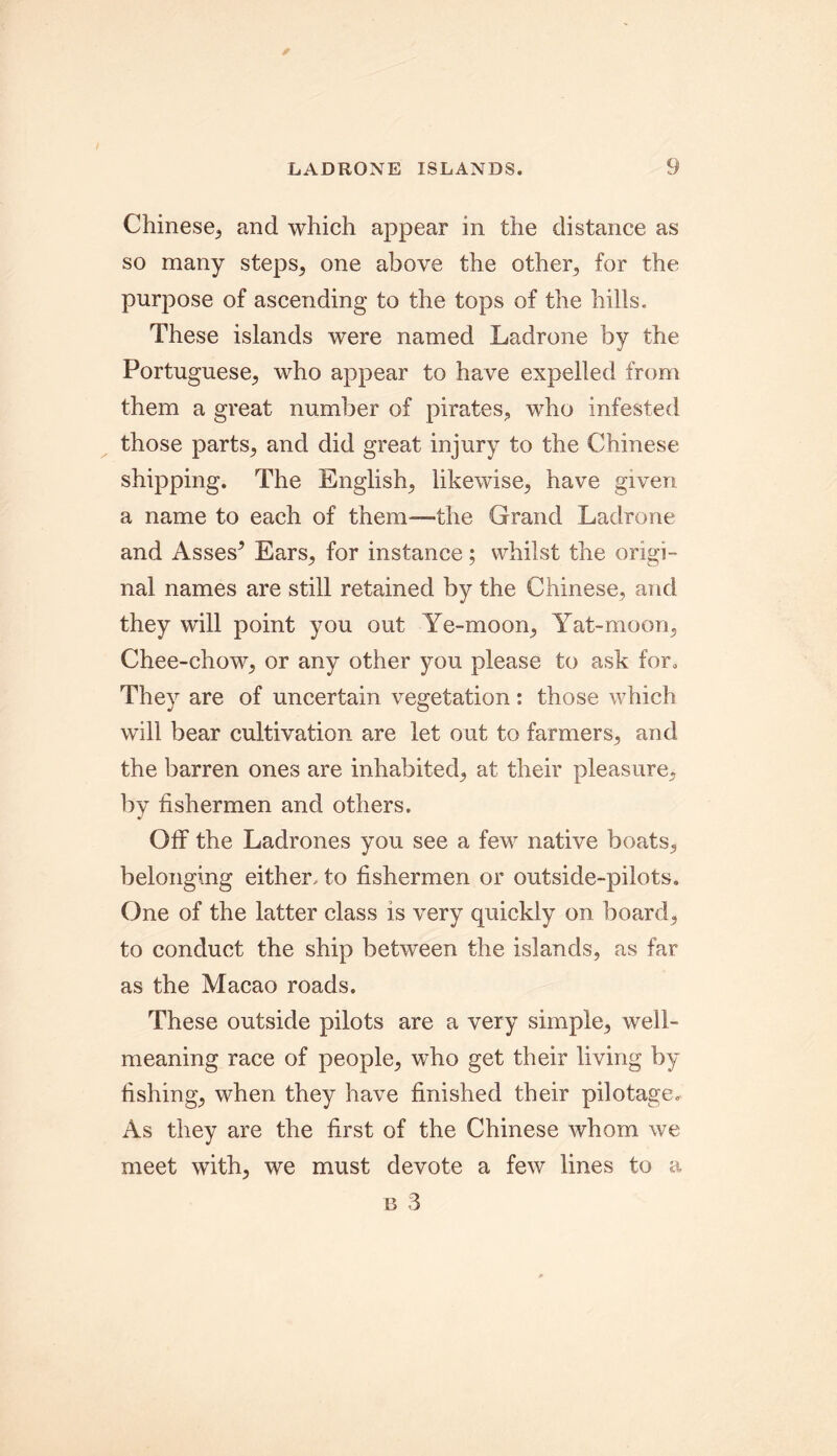 LADRONE ISLANDS. Chinese,, and which appear in the distance as so many steps, one above the other,, for the purpose of ascending to the tops of the hills. These islands were named Ladrone by the Portuguese, who appear to have expelled from them a great number of pirates, who infested those parts, and did great injury to the Chinese shipping. The English, likewise, have given a name to each of them—-the Grand Ladrone and Asses* Ears, for instance; whilst the origi- nal names are still retained by the Chinese, and they will point you out Ye-moon, Yat-moon, Chee-chow, or any other you please to ask for. They are of uncertain vegetation: those which will bear cultivation are let out to farmers, and the barren ones are inhabited, at their pleasure, by fishermen and others. Off the Ladrones you see a few native boats, belonging either, to fishermen or outside-pilots. One of the latter class is very quickly on board, to conduct the ship between the islands, as far as the Macao roads. These outside pilots are a very simple, well- meaning race of people, who get their living by fishing, when they have finished their pilotage. As they are the first of the Chinese whom we meet with, we must devote a few lines to a b 3