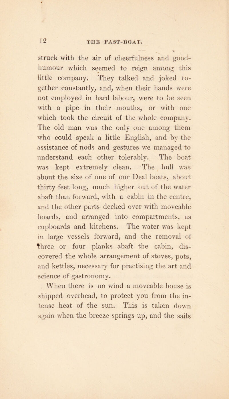 struck with the air of cheerfulness and good- humour which seemed to reign among this little company. They talked and joked to- gether constantly, and, when their hands were not employed in hard labour,, were to be seen with a pipe in their mouths, or with one which took the circuit of the whole company. The old man was the only one among them who could speak a little English, and by the assistance of nods and gestures we managed to understand each other tolerably. The boat was kept extremely clean. The hull was about the size of one of our Deal boats, about thirty feet long, much higher out of the water abaft than forward, with a cabin in the centre, and the other parts decked over with moveable boards, and arranged into compartments, as cupboards and kitchens. The water was kept in large vessels forward, and the removal of fhree or four planks abaft the cabin, dis- covered the whole arrangement of stoves, pots, and kettles, necessary for practising the art and science of gastronomy. When there is no wind a moveable house is shipped overhead, to protect you from the in- tense heat of the sun. This is taken down again when the breeze springs up, and the sails