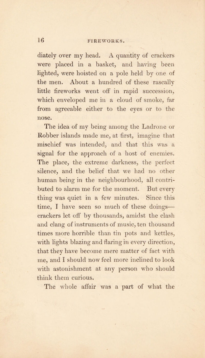 diately over my head. A quantity of crackers were placed in a basket, and having been lighted, were hoisted on a pole held by one of the men. About a hundred of these rascally little fireworks went off in rapid succession, which enveloped me in a cloud of smoke, far from agreeable either to the eyes or to the nose. The idea of my being among the Ladrone or Robber islands made me, at first, imagine that mischief was intended, and that this was a signal for the approach of a host of enemies. The place, the extreme darkness, the perfect silence, and the belief that we had no other human being in the neighbourhood, all contri- buted to alarm me for the moment. But every thing was quiet in a few minutes. Since this time, I have seen so much of these doings— crackers let off by thousands, amidst the clash and clang of instruments of music, ten thousand times more horrible than tin pots and kettles, with lights blazing and flaring in every direction, that they have become mere matter of fact with me, and I should now feel more inclined to look with astonishment at any person who should think them curious. The whole affair was a part of what the