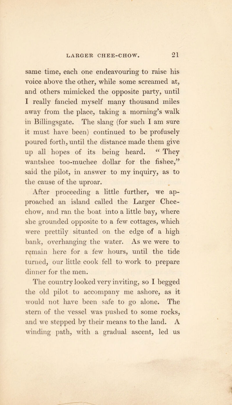 same time, each one endeavouring to raise his voice above the other, while some screamed at, and others mimicked the opposite party, until I really fancied myself many thousand miles away from the place, taking a morning’s walk in Billingsgate. The slang (for such I am sure it must have been) continued to be profusely poured forth, until the distance made them give up all hopes of its being heard. “ They wantshee too-muchee dollar for the fishee,” said the pilot, in answer to my inquiry, as to the cause of the uproar. After proceeding a little further, we ap- proached an island called the Larger Chee- chow, and ran the boat into a little bay, where she grounded opposite to a few cottages, which were prettily situated on the edge of a high bank, overhanging the water. As we were to remain here for a few hours, until the tide turned, our little cook fell to work to prepare dinner for the men. The country looked very inviting, so I begged the old pilot to accompany me ashore, as it would not have been safe to go alone. The stern of the vessel was pushed to some rocks, and we stepped by their means to the land. A winding path, with a gradual ascent, led us