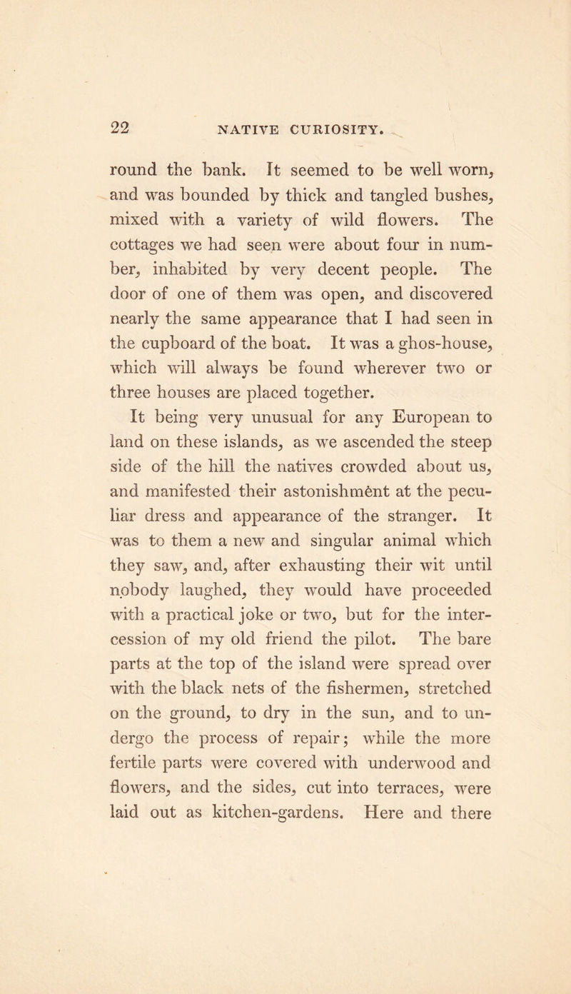 round the bank. It seemed to be well worn, and was bounded by thick and tangled bushes, mixed with a variety of wild flowers. The cottages we had seen were about four in num- ber, inhabited by very decent people. The door of one of them was open, and discovered nearly the same appearance that I had seen in the cupboard of the boat. It was a ghos-house, which will always be found wherever two or three houses are placed together. It being very unusual for any European to land on these islands, as we ascended the steep side of the hill the natives crowded about us, and manifested their astonishment at the pecu- liar dress and appearance of the stranger. It was to them a new and singular animal which they saw, and, after exhausting their wit until nobody laughed, they wmuld have proceeded with a practical joke or two, but for the inter- cession of my old friend the pilot. The bare parts at the top of the island were spread over with the black nets of the fishermen, stretched on the ground, to dry in the sun, and to un- dergo the process of repair; while the more fertile parts were covered with underwood and flowers, and the sides, cut into terraces, were laid out as kitchen-gardens. Here and there