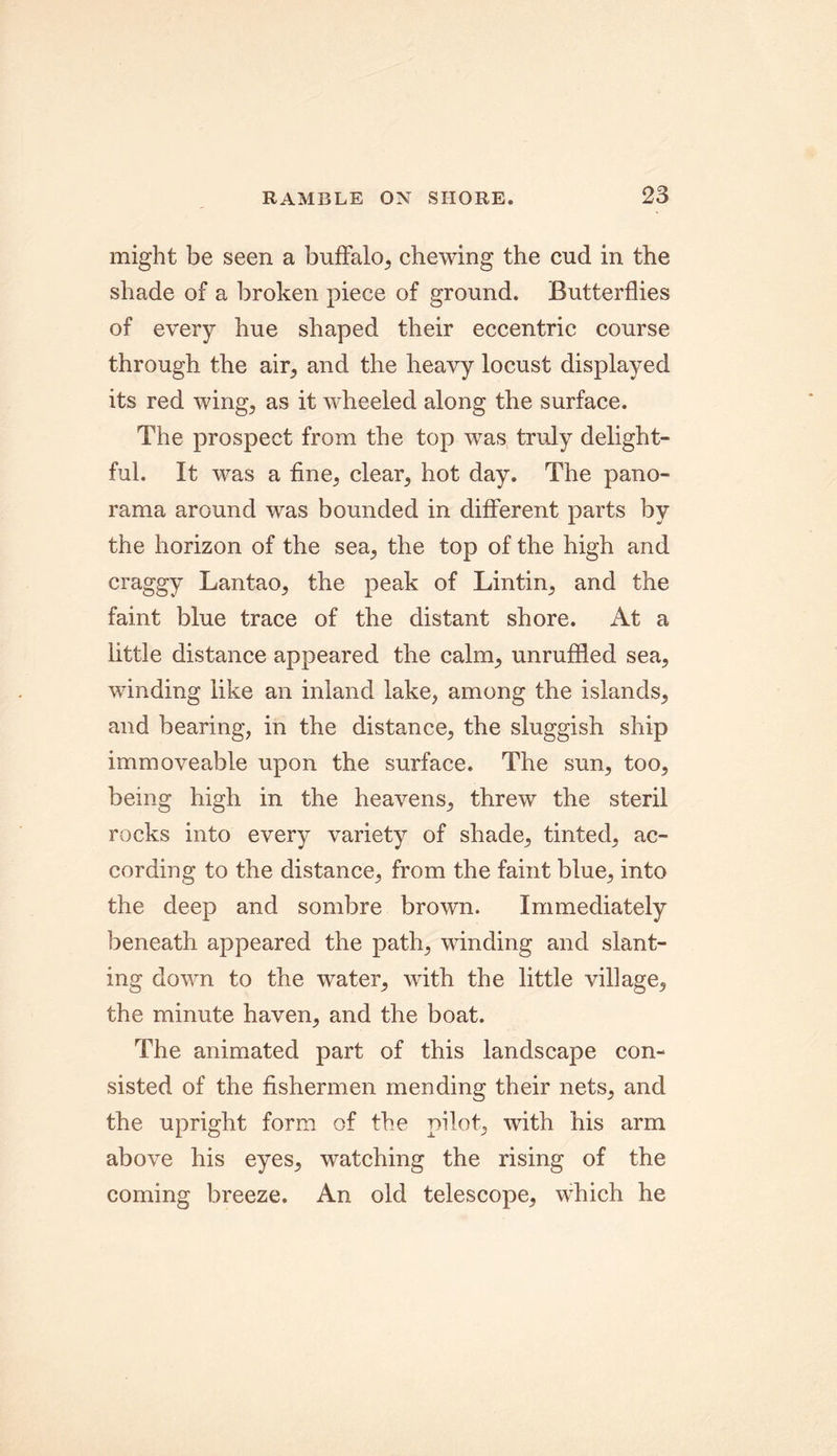 might be seen a buffalo, chewing the end in the shade of a broken piece of ground. Butterflies of every hue shaped their eccentric course through the air, and the heavy locust displayed its red wing, as it wheeled along the surface. The prospect from the top was truly delight- ful. It was a fine, clear, hot day. The pano- rama around was bounded in different parts by the horizon of the sea, the top of the high and craggy Lantao, the peak of Lintin, and the faint blue trace of the distant shore. At a little distance appeared the calm, unruffled sea, winding like an inland lake, among the islands, and bearing, in the distance, the sluggish ship immoveable upon the surface. The sun, too, being high in the heavens, threw the steril rocks into every variety of shade, tinted, ac- cording to the distance, from the faint blue, into the deep and sombre brown. Immediately beneath appeared the path, winding and slant- ing down to the water, with the little village, the minute haven, and the boat. The animated part of this landscape con- sisted of the fishermen mending their nets, and the upright form of the pilot, with his arm above his eyes, watching the rising of the coming breeze. An old telescope, which he