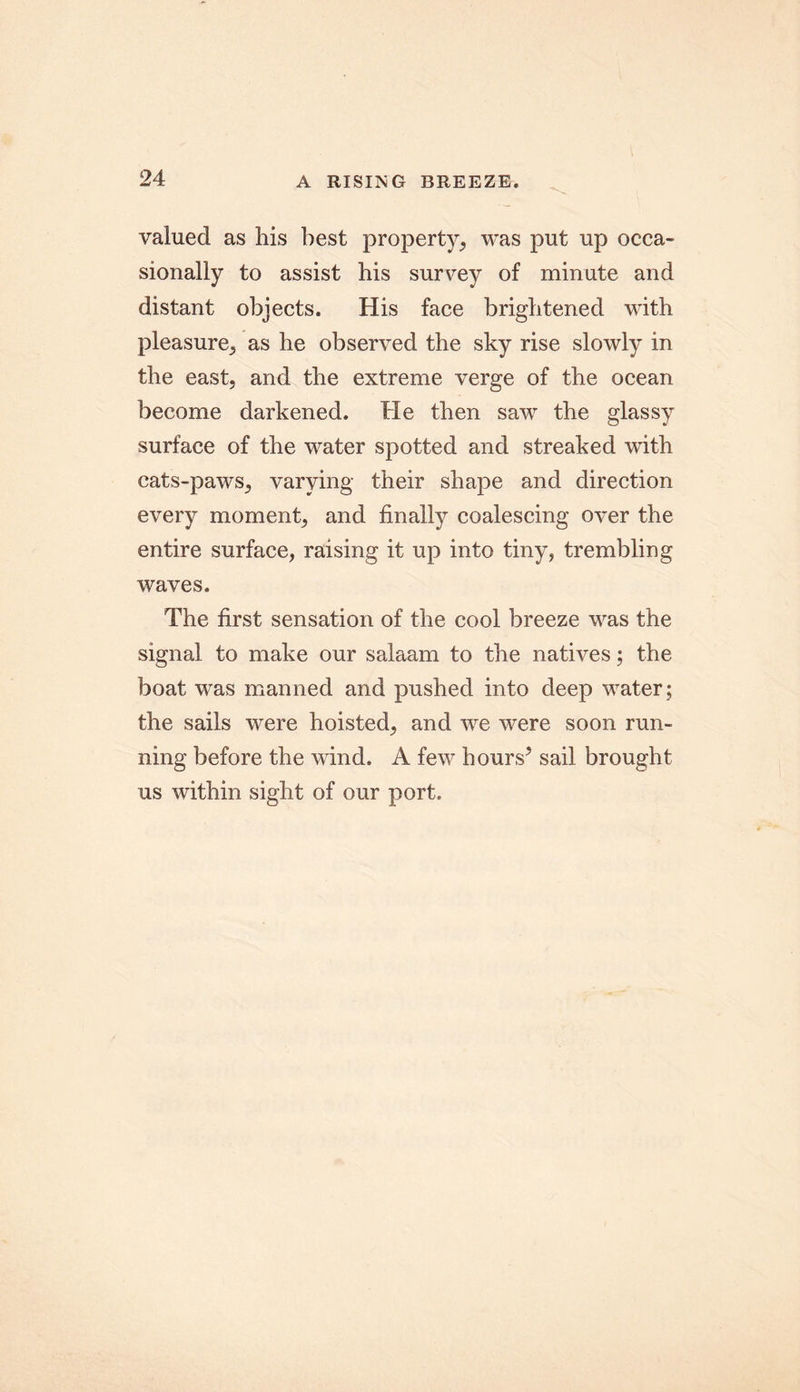 valued as his best property, was put up occa- sionally to assist his survey of minute and distant objects. His face brightened with pleasure, as he observed the sky rise slowly in the east, and the extreme verge of the ocean become darkened. He then saw the glassy surface of the water spotted and streaked wTith cats-paws, varying their shape and direction every moment, and finally coalescing over the entire surface, raising it up into tiny, trembling waves. The first sensation of the cool breeze was the signal to make our salaam to the natives; the boat was manned and pushed into deep water; the sails were hoisted, and we were soon run- ning before the wind. A few hours* sail brought us within sight of our port.