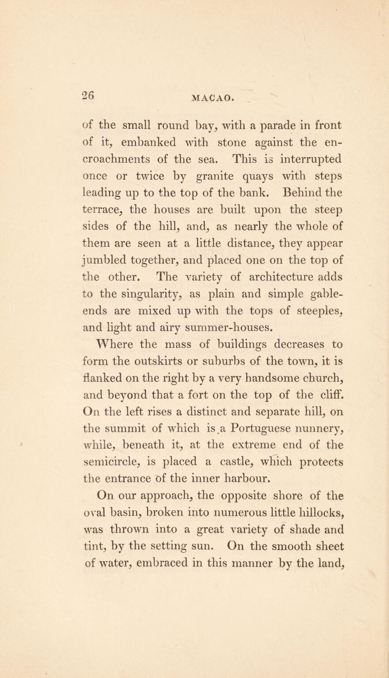 of the small round bay, with a parade in front of it, embanked with stone against the en- croachments of the sea. This is interrupted once or twice by granite quays with steps leading up to the top of the bank. Behind the terrace, the houses are built upon the steep sides of the hill, and, as nearly the whole of them are seen at a little distance, they appear jumbled together, and placed one on the top of the other. The variety of architecture adds to the singularity, as plain and simple gable- ends are mixed up with the tops of steeples, and light and airy summer-houses. Where the mass of buildings decreases to form the outskirts or suburbs of the town, it is flanked on the right by a very handsome church, and beyond that a fort on the top of the cliff. On the left rises a distinct and separate hill, on the summit of which is a Portuguese nunnery, while, beneath it, at the extreme end of the semicircle, is placed a castle, which protects the entrance of the inner harbour. On our approach, the opposite shore of the oval basin, broken into numerous little hillocks, was thrown into a great variety of shade and tint, by the setting sun. On the smooth sheet of water, embraced in this manner by the land,